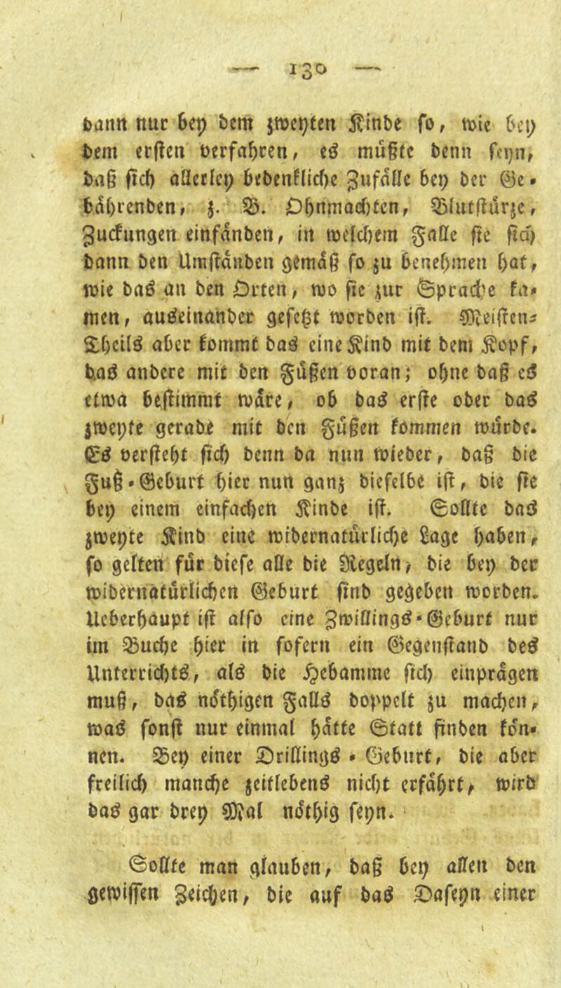 bann nur Scp bcm jwc^fen itinbe fo, tbie (h’i; tcm «rflen berfa^cen, eö müßrc bcnn fcjjn, baß ficf) aQctIci; 6«t>cnfllcf)c ^ufnOe bc») bcr @c. y[)i'cnben» j. S3. Dbnmadjfcn, 5)hitflurjc, ^udungen einfanben, itt tbelc()etn gntle fte ftd) bnnn ben Umfldubcn gcmdß fo ju benebinen f)at, toie baö üu ben Orten, wo fic ^ur öprad?c fn* men, öuöelnahber gefegt worben iff. ^iieiffetu S.bcilö ober fommt baä cineÄinb mit bem Äopf, Und anbere mit ben §ugcn öoranj o^ne bog cd etwo begimmt Ware, ob bod erge ober bod jwepfc gerobe mit ben gugen fommen wdrbe. (Ed eergebt gef) benn bo nunWieber, bog bic gui*@eburt f)iec nun gonj biefelbe ig, bie ge bei; einem einfoefjen 5tinbe ig. 6ofltc bod jwepte 5finb eine wibcrnaturlicf)e Soge hoben, fo geften für biefe oöe bie Ülegcfn ^ bie bei; bec wibcrnöfurli(^cn ©eburt gnb gegeben worben. Ucberböupt ig alfo eine 3wißingd‘@eburf nur im ^uepe hier in fofern ein ©egengonb bed Unterricf)td, ofd bie .^cbomme gcl) einprdgen mug, bod ndthigen goHd boppclf ju machen, wad fong nur einmol ^atte Btatt gnben fdn» nen* 95ep einer Srißingd • ©ebiirt, bie ober freilich manche jeitfebend nicht erfdf;rt^ wirb bod gor brep 9)?al ndthig fepn. (Soßfe man gfouben, bog bei) offen ben gewigen Jelchen, bie auf bod i)ofepn einer