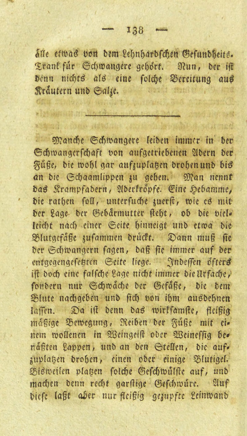 ille eftvöö Dort bem S£r)n^)drbfc5^tt ©efunb^cit?. Iranf für ©c(>njdU9erc gel)drf. 3?un, ber ift bcnn niditö a\6 eine foic^e Bereitung au^ Wütern unb ©nt^e. ss?and6e ©d)tt>an9ere feibeit immer in ber ©(Jiivan9crfc()oft non nufgetriebenen üibern ber §uge, bic tnobl 9<^r aufjuplagen brobenunb biö nn bic ©ebaamlippen ju geben. «Öion nennt haß 5lrampfabern, Stberfropfe. 0ne .^ebnmme, bie ratben foff, unterfuebe juerfc, wie cö mit ber ßnge ber ©ebSrmutter Oebt, ob bic Piet* Ieic{)t nneb einer ©eite binneigt nnb etma bie 55futgcfa§e jurnmmen brueft. S^ann mu§ fie ber ©c()tt>Qngcrn fngen, bng fie immer onf ber entgegengefebten ©eite iiege, ^f^^beffen o'fter^ ift boeb eine foffebe Sage nicht immer bieUrfaebe/ fonbern nur ©cbmacbe ber ©efdße, bie bem ©lute nad)9cb£n unb fiel) non ibm ouöbebnen Itiffen. Sa iff benn baö inirffamf^e, fleifig mäßige ©eroegimg, ?Keiben ber gußc mit ei- nem njollenen in ^HJeingeil? ober SBeinefftg bc< nofiten Rappen, unb an ben ©teilen, bie auf» guplagen broben, einen ober einige ©lutigel. ©iömeilen plagen folcbe ©efcbtnulfle auf, unb inact^en benn red)t garflige 0«fcf)rDure. 2luf biefe lagt aber nur fleißig gerupfte i^eintpanb