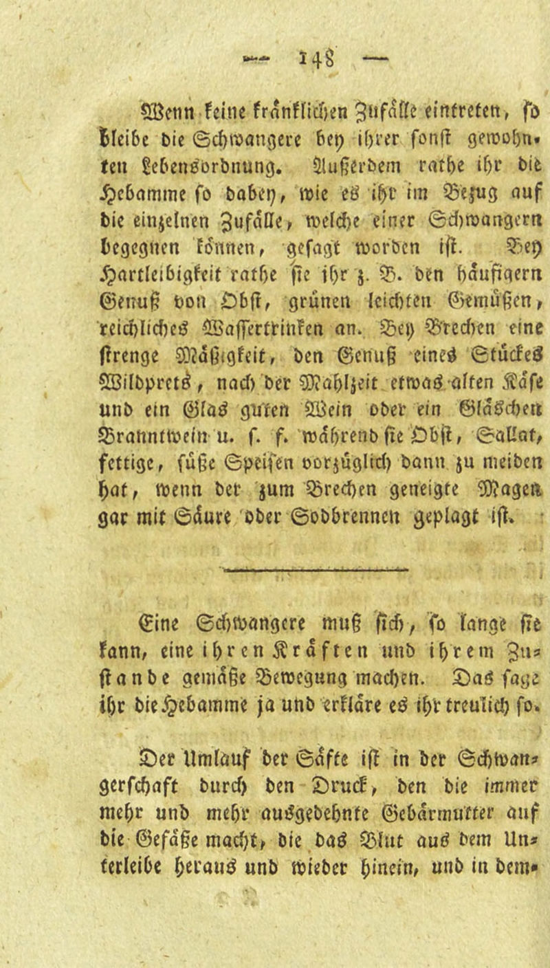 feine frnnffidjen einfreteit, fö Bleibe bic ©cBreangere bep i()i'er fonft geinobn« teil gebenebrbiiung. 5lu|?eröem ratbe ibr ^ebamine fo babtrj, wie e8 i^c im ^ejug nuf bie einzelnen n)e(d)c einer ©d)n)Qrtgcrit Begegnen tonnen, gefagt tborben ift. Q^iep ^pnrtleibigfcif ratbe |tc if)r j. 5). ben baufigern ©eiiu^ t)on Dbft, grünen lcicf)ten ^iemüßenr reid)Iicbcö ffiafferttinfen an. 2)Ci) Q^'rcdren eine ffrenge 2D?ü6igfeit, ben @cnu§ eine^ ©tücfeö SBiibpret^f nad) ber S)?Qbiieit etmaö affen unb ein @(öö guten löein ober ein ©fagebeu SBrannftvein u. f. f. wabrenb fie Dbjl, ©aKof/ fettige, füge ©pcifen oorjüglid) bann ju nieiben bat, n?cnn bet jum 5örcd)en geneigte 5)Jageft gar mit 6üure ober ©obbrenncu geplagt ifl» €ine 6d}n)angere mug fid), fo lange fie fann, eine ihren graften unb tbretn 3u3 flanbe gemäße Bewegung macben. 2)ag fage if)t bieJ^ebamine ja unb ertlare eö ibttreulici) fo. 5l)er Umlauf ber ©üffe if! in ber ©dbtvan? gerfebaft biird) ben 5;)rucE> ben bie immer mehr unb mehr aujJgebebnte ©ebarmufter auf bie ©efaße macht, bie baö SBlut aud bem Un» ferleibc unb toieber hinein, unb in bem*