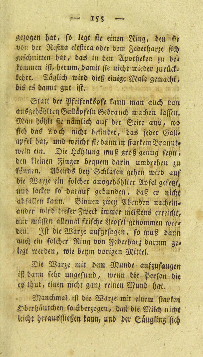 gcjcgen ^at, fo fögf fte einen dim, ben fie üci: ber diiftna eleflica ober beni geber^ar^e frd) öffcOnitfen baf, ba^ in be» 2(potbefeti jii ha fcnjiiicn ifr, hetum, bamit fie nicht lieber iurucf> febrt. Sddlid) wirb bieg einige gemochtr bi^ eö bomit gut Ij?. 0fotf ber ^feifenfdpfe fonn mon ouch t^oti ou^9e()dblten®andpfern@ebrouch machen (offen, C[?on bdb(t fic ndmiieh ouf ber ©eite ouö, m ftef) boö So(^ nicht befünbet, boö jeber ©oDf- opfe( f)of, unb ireicbt flebannin gorfemSronnt* mein ein. S^ie .^dbfung mug grog genug fepn > ben (leinen ginger bequem barin umbreben ju fdnnen. Slbenbd bep ©c()(afen geben mirb auf bie CBorje ein folget ouögebdblter 2lpfel gefehfir unb (oefer fo barouf gebunben, bog er ni^t obfaaen fonn. ^Binnen jmep '5l6enben nochein- onber rnirb tiefer jtpeef immer melgend erreicht, nur muffen offemal frifche 3lepfe(-genommen mer# ben. 3g bie fSSarie oufgefogen, fo mug baritt ouch ein folcher Siing pon geberborj borum ge* legt werben, wie bepin Porigen Si)?itte(. 3^ie SBarje mit bem 0!)i;unbe oufjufougen ig bann febr ungefunb, wenn bie iperfon bie ed tbut, einen nic()f gonj reinen £0?unb bot. 03?and)mal. Ig bie SBorje mit einem fgorfert ^berbdutchen footberjogen, bog bie 0)?ifch nicht leicht berou^giegen foun, «nb ber ©dugfing geh