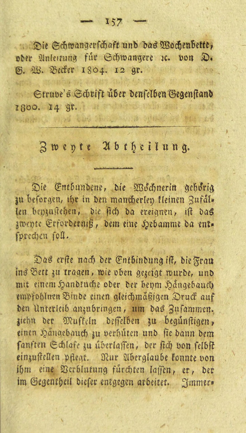 Dbfr QJnlcirung für 6(fttt)angere jc. Don SD. ©. ^ib'. ^cefer 1804. 12 gr. StrüDt’e 0d)tift iiBer t)enfeI6cn ©cg^nflanb iQoo. 14 gr. 3 w c p 11 21 b f 15 c n u n g. SDIt ^ttfbunbenc, bie ^^(Jjnerirt gehörig jü beforgen, ipr In ben mon^crlep fleintn ien bepi|ul}f()€n, bic ’fid) bo ereignen/ ift bo5 jtrcDtc €rforbefnl^, bem eine -^ebamme ba enl» fpredjen fofl. ^)oö crfle noef) ber (FnfBinbung t(?, bie ^rott in^^eft ju troaen, iDi'e oben öe^eigt mürbe/ unb mit einem ^anbtuebe ober ber bepm ^angebaurt) emploblnen Söinbe einen gleicpmaßigen SDrudf auf ben Unterleib onjubringen/ um boö 3ufnnimen. jiebn ber 5J?uffeln bejfelben ju begünftigeii/ einen ^angebnurf) ju oerbuten unb fie bann bem fanften (Sitlofe uberlajfen/ ber fiU) bon felbff einjufteOen pflegt. 3Rur Slberglaube fonnte i)on ibm eine SScrblutung furepten foffcn, ct, ber im @egentf)cil biefer entgegen arbeitet, ^mmer*