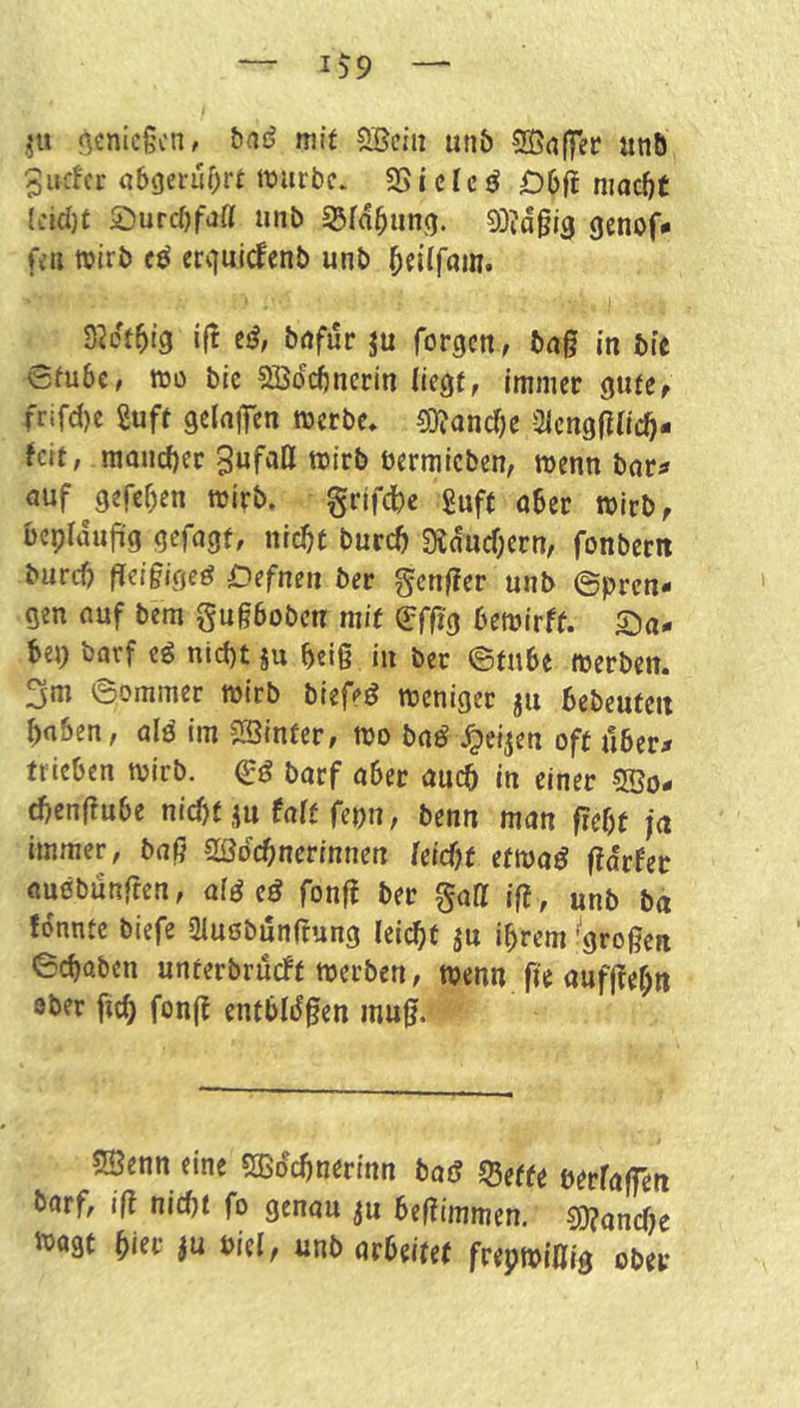 ,^u genießen, bas? mit Söciu un& SEaffet unö 5udcr a6geruf)rt ttnirbc* 35ides? £)6f! niac^C (eid)t 2)urcbfaß unb 93Id^iing. 93?d§i3 genof* fen roirb cd erquirfenb unb ^eiffam. S^df^tg if! cd, bafur ju forgen, baß in bic 6fu6c, ttJü bic SBdebnerin liegt, ImJiiec gutCf frifd)e 2uff gelajTcn werbe» 33?ancf)e SlcngfincO- ^cit, maucbec 3ufafl wirb üermicben, wenn bnr^ auf^geref)en wirb. §rifcl)e £uft aber wirb, bepidajüg gefagf, nrebt bureb SJdncbern, fonbcrit buref) ßeißigeö Cefnen ber genßer unb ©pren- gen auf bem gugboben mit (Bfßs bewirft. Sa- bej) barf ed niept ju beiß in ber ©tube werben. 3m ©ommer wirb biefed weniger ju bebeufeit bnben, ald im SSinfer, wo bad ^eijen oft über# trieben wirb. 0:^ barf aber auch in einer 5öo- djenßube nicht jti faft fepn, benn man ßebt ja immer, baß SBdebnerinnen feießt etwad ßdrfec audbunfren, aid cd fonß ber gaff iß, unb ba fdnntc biefe ütuobunfrung leicht ^u ihrem ^großen ©chaben unterbrueft werben, wenn fie aufßehtt ober [ich fonß entblsfßen muß. SÖenn eine SBdchnerinn bad ®ette berfaßen barf, ift nid)t fo genau ^u beßimmen. 50?anche tbagt ^iev ju diel, unb arbeitet frepwiffig ober