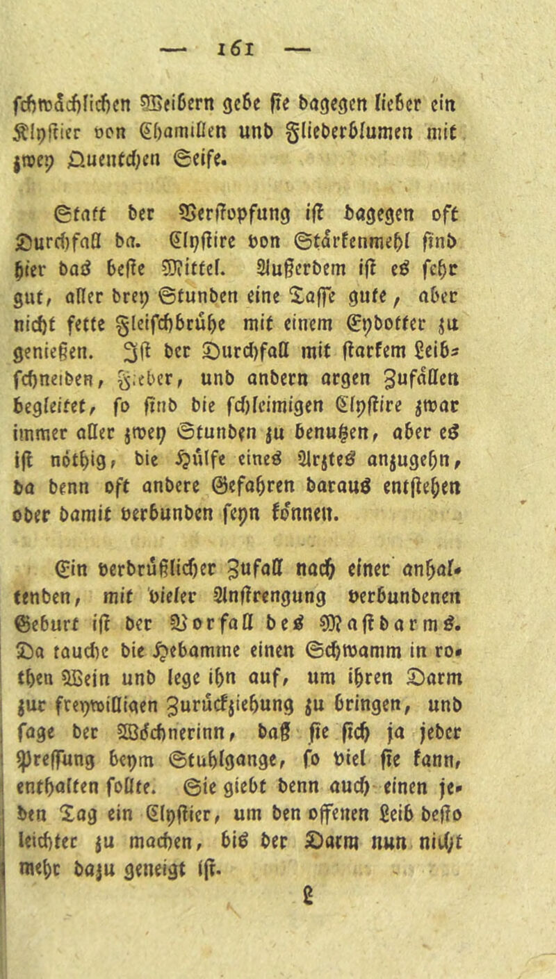 fdf)n)5cf)ncl)cn SBeiöcrn geße fie bagegctt Kc6cr ein ^Ipftier oon ^bamißen unb gltcberblumcn mit jTOcp 0uentcfK» 0fnft ber 35erf?opfun9 i|l bagegen oft £)urd)faQ bn. Sipßire bon ©tdrfenme^i finb ^ler bad beße 5)?iffef. 2iu§erbem tf! iß febc gut, aller brep ©tunben eine Xoffe gute, aber ni(i)t fette gleifcbbcube mit einem gpbotfer ju genießen. ©urcl)faß mit florfem ßeibs fcbneiben, ^.eber, unb anbern orgen begleitet, fo finb bie fcl)lcimigen (^Ipftire jmoc immer oHer jmep ©tunben ju bcnu$en, aber eö i(l nötbig» bie ^ulfe eineö 3lrjteö onjugebn, ba benn oft anbere 0efabren bacouö entfiebcn ober bamit üerbunben fepn fdnnen. (Jin öerbrußlicber einer anbal* fenben, mit oieler 2lnftrengung berbunbenen ©eburt ift ber o r fa tt b e ^ 9)? a ft b a r m 2)a tauebe bie .^ebomrne einen ©cbwamm in ro» tben 5ßein unb lege ibn auf, um ihren S)arm juc frepmiOigen 3urucfjiebung ju bringen, unb fage bet SBdebnerinn, ba§ fle (ich fn jeber Ipreffung bepm ©tublgnnge, fo biel fie fann, entbnlfen follte. @ic giebt benn auch einen je* btn Xog ein dlpftier, um ben offenen £eib befto leichter ju machen, bi^ ber £>acm nun nicht mehr baju geneigt ift.