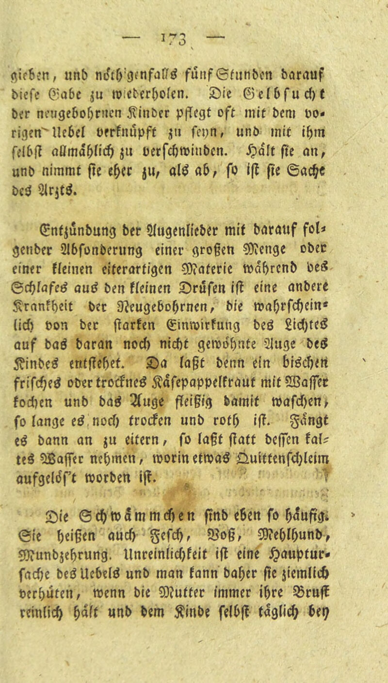 (^ifSen, unb mftb'gfnfdl/ö funf©fiin&cn barciuf biefe G.iabc ju w:eberbofen. Sic ©cI6fud)t bcr nougebo^riicn jtinber pflegt oft mit bcni hö- rigen^ Hebet oerfniipft fepti, unb mit ibm felbjli nömabtie^ ju üerfcbwiubcn. ^?alt ftc nu, unb nimmt (le e^cc jii/ al^ ab, fo i|l ftc ©öc^c bc^ Sirjtö. ©nfjunbung ber Slugenlieber mit bnrmtf fot« genber 216fünbening einer großen 9)?enge ober einer flcinen eiterartigen 9}?aferic mdbrcnb be^ ©ebtafe^ aud ben fteinen Srufen Ifl eine anbere ^rnnfbclt bet O^eugebobrnen, bie mabtfebtin« (icf) öon ber j^arfen ginmirfung beö 2ic()tei5 öuf baö baran nod) niebt gerodbnte Qiuge bejJ 5?inbe^ ent|?ebef. Sa (a§t benn ein biöcbett frifebeö obertrociPneö ^^afepoppetfrauf mit Sffiajfet fod)en unb baö 2(uge (Teigig bamft tt>afd)en^ fo lange e^, nod) frorfen unb rotb i(T. S'^ngf eö bann an ju eitern, fo tagt gatf belfen fal^ teä ^Baffer nebmen, morln ettx»a0 0uittenfd}(cim aufgeldft worben i(T. ^ Sie ©cbwSmmdjen ffnb eben fo bduftgi ©ie beigen auch gefebr 5Bog, 3)?ebtbunb, sjJTunbjebrung. Hnreinlidjfeit ig eine ^auptuc- facbe beöUebelö unb man fann baber ge jiemlicb berbuteti/ wenn bie 50?uttet immer ihre SSrug reinlicb b^H unb bem Äinbc felbg tdgdcb