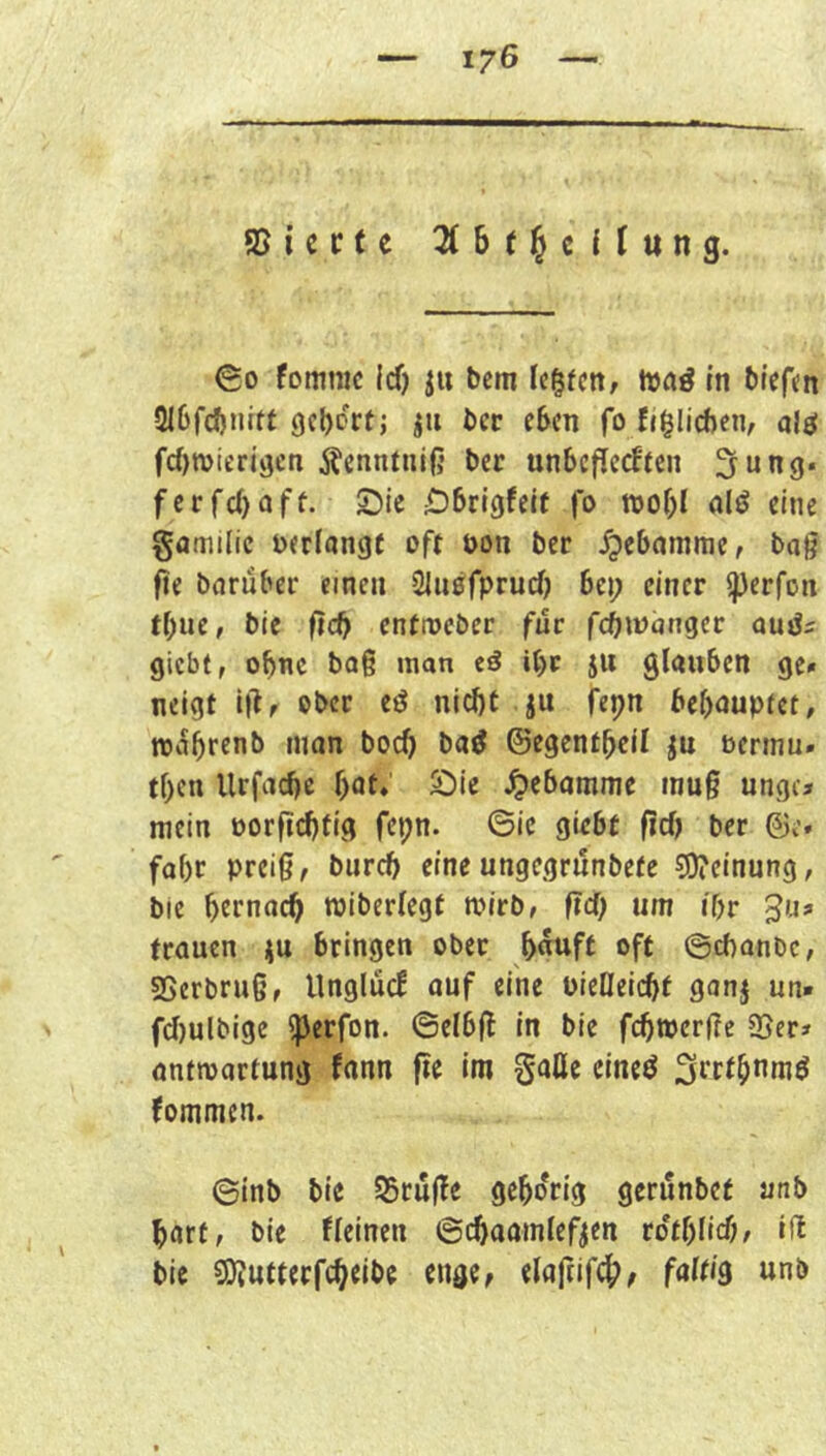 asicctc Zht^iilnnQ. 00 fommc icf) ju bcm fc^fctt/ hja^ m btef<n 3lßfcftnift gehört; ju bet eben fo fj^Iicbcn, alö fc()mierigcn j^enntuiß ber unbefieeften ^ung. ferfebaff. 25ie Dbrtgfeif jo wof;! alö eine gamilic verlange oft öon ber Hebamme, tag fte bnrübec einen Sluofpruef) bei; einer ^erfon tbue, bie ftcb entmeber für fcbwnnger giebt, obne baß man eö it)r ju glauben ge» neigt i|lf ober eö nicht ju fepn bebouptet, roabrenb man boch ba^ ©egentbeil jn bermu» tben Urfaebe f)at, S:)ie J^ebamme muß ungc» mein oorfiebfig fepn. ©ic giebt fid) ber ©e. fobr preiß, biircb eine ungegrnnbete 5)?cinung, ble bernaeb roiberlegf mirb, fid) um i'br 5'-»^ trauen ju bringen ober b«uft oft ©ebonbe, SSerbruß, Unglüc! auf eine uieQeiebt ganj un» fd)ulbige ^erfon. ©elbß in bie febwerße 25er» antmartung fann fie im gaUc cineö Strtbomö fommen. 0inb bie SBruße gehörig gerunbef unb hart, bie fleinen ©cbaamlef^en tdt()Ud}, iß bie 2Jfutterfcbeibe engCf elaftifcb^ faltig «nb