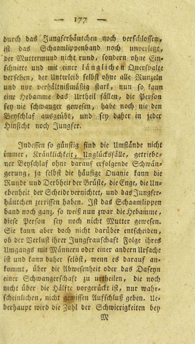 Mircf) ba§ 3un9ferf)aufcf)eu nocf) ocrfi-brofftni, baö ©c^aamlippetibanb nocT) untcifdit, bcr ODiUftermunb nid)t runb, fonbern obiK 0n* fcbniftc uiib ini( einer I d n g l i c n öuerfpaffe berfeben, ber Unfcricib fefbf? ohne nöe'Siunj,€ln unb nur berbdltnigniaßig finrf, nun fo fann eine 5pcbamnie bai? Urtbeil fdCfen, bie pevfoa fii) nie febtbanger genjefen, b<ibe nocf) nie ben Sjepfc()laf au^gmbt, unb fci> baber in jeber .^inficbt noch S^ingfer. fjnbi’lfen fo gilnftig finb bie llmfldnbc nicht immer, Ärdnfiicbfeit, Ungfucföfdtte, getrieben ner 5£e9fd)Iaf obne borauf erfoigenbe ©cbtbdn^ gerung, ja felbf! bie bdufige iDuanie fann bie Siunbe unb2)erbbeif bcr3)rü(ie, bie^nge, bie Uns ebenbeit ber 6d)elbcbernici)tef/ unb baöSungfer* bdiucf)en jerriffen buben. ©ebaamfippen bonb noch ganj, fo met^ nun jmar bic.^ebamme, btefe ^erfon fep nocf) nicht ?Q?uffer gemefen. ©ie fann aber bod) nicht baruber enffcheiben, ob ber 2ScrIii|i Ihrer 3nngfraufd)aft 0olge ibre^ Umgang^ mit 50idnnern ober einer onbernUrfacht iÜ unb fann bober felbff, menn et? barauf an* foramt, über bie ülbmefenbeit ober boö .öafepn einer ©(^mangerf.-haft ju urtbeifen, bie noch nid)f über bie .^dffte uorgerueft iff, nur mabr* fd)einnd)en, nic()t geibiffen 31uffd)fug geben. Ue» berbaupt wirb bie 3«bl ©djwierigfeitcn bep 20^