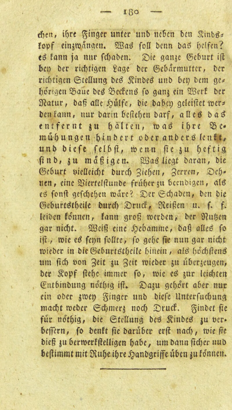 rf)cn, if)re Ringer unter tinb neben ben 5tinb^i fopf elnjwanaen. SSa^ fofl benn baö pclfen? eö fonn ja nur fc()aben. Sie ganje ©eburt i(t bei) ber riebfigen Sage ber ©ebnrmuttcr, ber rlcfitigcn ©teüung beö j?inbeö unb bei; bem gc:* bdrigen 53aue be^ ^eefenö fo ganj ein 5ß3erf ber 3fJatur, ba^ alle dpulfe, bic babci; gcleifret ttjcr^ bctifann, nur barin befleben barf; alleö bat? entfernt ju beiten, föaö 55c* m Übungen b^nbert oberanbers (cn tt, unb biefe felbjt, wenn fte ju b^f^U fi nb, ju mdgigen. Slüaö liegt baran, bie ©eburf pieÖeid)t bureb 3‘tb^u, Surren, Seh- nen, eine SJjierfelftunbc früher ju beenbigen, alö es? fonfl gefebeben todre? Ser 0d)aben, ben bic ©eburtötbeile burd) Srnef,, Siei^en u. f. f. leiben fdnnen, fann gro§ werben, ber Ü?n&en gar nicht. 5ß3ei6 eine .^ebammc, baß alles? fo ift, wie ed fepn follte, fo gebe fk nun gar nidjt wieber in bie ©eburt^tbeile hinein, cilß bdd)üen^ um fid) Pon ^eit ju 3eit wieber ju ilberjeugen, ber Äopf (?ebc immer fo, wie e^ jur Icicbten ©ntbinbung ndtbig ifT. Saju gehört aber nur ein ober jwep ginger unb biefe Unterfudjung macht Weber 6chmerj nod) Sruef. ginbet fit für ndtbig, bic ©teUung bes Äinbed ju per» beffern, fo benft fic baruber erff nad), wie fie bie§ ju berwerfjlelligen bnbe, um bann f?d;er nub beflimmt mit Üvubc ihre dpanbgri jfc üben ju fdnneiu