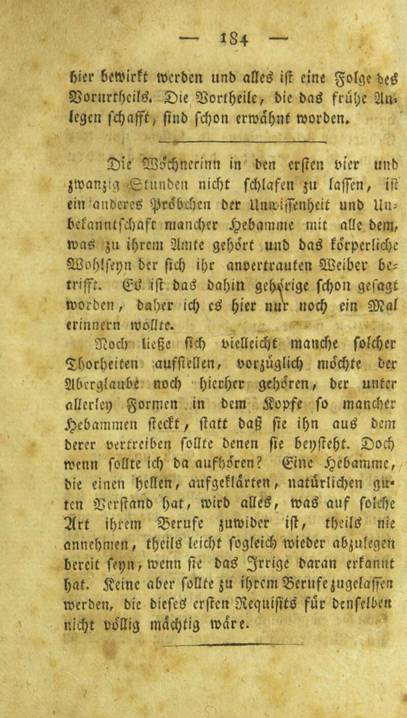 1S4 5icr Bm'irft werben unb otteö if! eine golgc be^ SJorurtOcil^. S^ie ^Sort^eile, bic baö frü(;e 2lii> (egen finb fd;on errod5n( worben» 'Die 5SdcJ)nerinn in ben cr(?cn tn’er unb jwanjig'©tiinben nidjt fc()lafen ju (aflTen, iR ein •onbereß Erdbeben ber UnwiiTenbeit unb Uu- f'cfanntrd)afc nianc()er ipebamme mit nUe beni/ wa^ JU ibrcin 2lnife gef)drt unb baö !drper[id)c Sßobifepn ber fid) i(;r anoertrauten 5öeibcr be? trifft. if^ bQiJ bof)in gebdrige febon getagt worben, baber id; nur noch ein 2Dio( erinnern wollte. 2Rod) liege fid) bictteidit mand)e foicber ^borbeiten auffleßen, oorjuglid) nidd}te ber Slbcrglaube nod? bierbet gebdren, ber unter nücrlep gormen . in bem klopfe fo moneber .gebammen gccBt, Katt ba§ fie ibn auö bem berer oertreiben follte benen |ie bepfTebt. ©oeb wenn füllte id) ba aufbdren? €inc .^ebamme, bie einen beüen, aufgefidrten, natürlii^en gü« ten 3j:erf?anb [)at, wirb waö auf folebe 3(rt ihrem SBerufe juwiber i(l/ tbeilei nie onnebnien, tbeü^ Ieid)f fogfeid) wieber nbjufegen bereit fepti; wenn fie baö baran erfannt bat. 5?einc aberfoOteju ihrem 55erufejuge(affen werben, bie biefeö erjTcn SiJequifitö für benfe(ben nid)t i'dKig mdd)tig wäre.