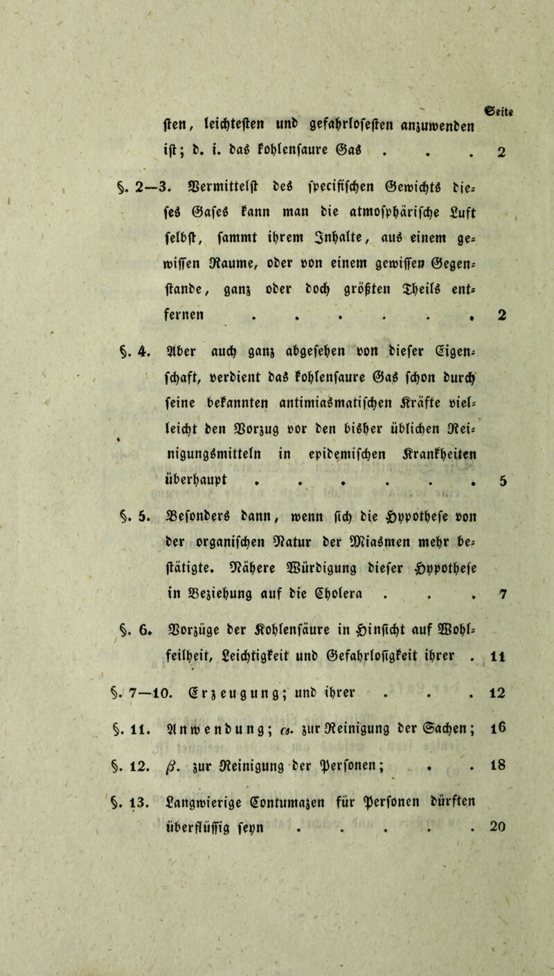 €5 eite ften, letc^teflen unb gefahrlofetfen ansuwenben ift; b. i. baS fohtenfaure @a$ . . .2 §. 2—3. SSermitteijt beö fpeciftfchen ©eroichtS bie-- fe$ ©afe$ fann man bie atmofphärifche Suft felbft, fammt ihrem Spalte, aus einem ge- roiffen Otaume, ober oon einem geiriffe» ©egen* ftanbe, ganj ober hoch grölen $heil$ ent- fernen 2 §. 4. 2lber auch gan& abgefehen oon biefer digen* fd^aft, »erbient ba$ fohlenfaure @a$ fchon burch feine bekannten antimiaSmatifchen Kräfte mU leicht ben 35orjug por ben bisher üblichen C«ei- nigungSmittetn in epibemifchen Krankheiten überhaupt .5 §. 5. SBefonberS bann, wenn ftd) bie £ppothefe oon ber organifchen Statur ber 9ttia$men mehr be* ftatigte. Nähere SBürbigung biefer £ppothefe in SSejiehung auf bie dhotera . . .7 §. 6. ^Sorjüge ber Kohtenfäure in £inftcht auf 2Öohf= feilheit, Seichtigkeit unb ©efahrlojtgkeit ihrer . li §.7—10. drjeugung; unb ihrer . . .12 §.ll. 9lntoenbung; surReinigung ber (Sachen; l6 §.12. ß. jur Reinigung ber ^erfonen; . . 18 §. 13. Saitgroierige dontumajen für tyerfonen bürften überfTüfitg fepn . . . . .20