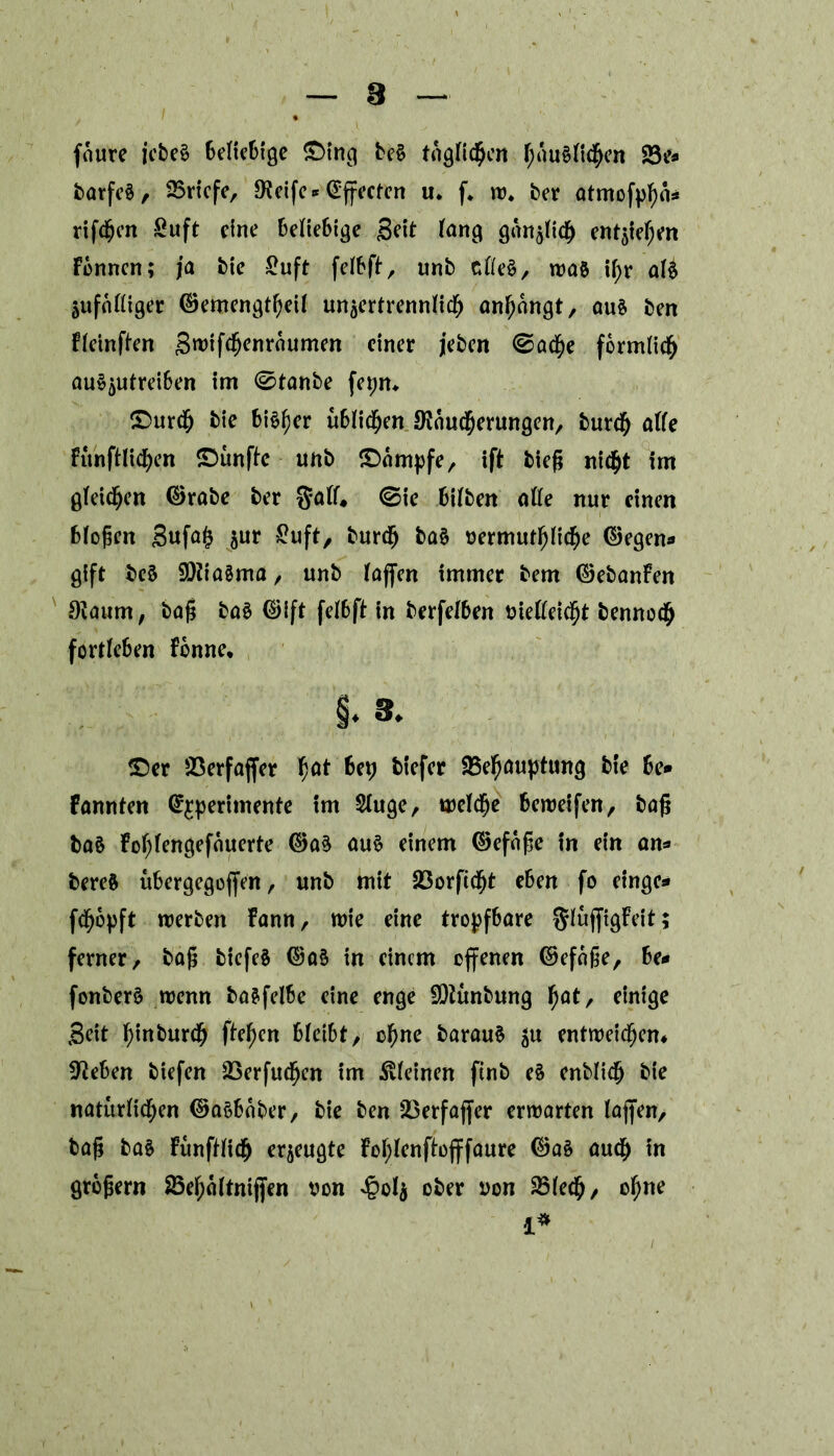 faure jebe§ 6elic6tgc ©ing be§ täglichen fjnu§it$en 23e* barfe§, Briefe, JKeife* Effecten u. f. w. ber atmofpgä* riffgen Suft eine beliebige Seit fang gan^bte^ entgegen Fermen; ja bie £uft feibft, unb ctle$/ was ii;r aU jufnttiger ©emengtfyeii unäertrenniidf) anf)angt, aus ben fieinften Swifcfjenraumen einer feben ©ad^e förmlich auS^utreiben im ©tanbe fepm ©urefj bie bieder übiid&en SKäudfjerungen, burdfr öffe FunftHd^en ©unftc unb ©ampfe, ift bieg nid^t im gleichen ©rate ber §aif, <Sie biiben ofte nur einen biogen 3ufa(j jur £uft, burdfj ba§ vermutliche ©egen« gift bcS 9)?ia3ma, unb Faffcn immer bem ©ebanFen 0?aum, tag baS ©ift feibft in berfeiben vieKeicfjt bennodjj fortieben Fonne* §. 3. ©er 23erfaffer f)at U\) tiefer Behauptung bie be* Fannten @£perhnente im Siuge, weiche bereifen, tag ba§ Fogiengefauerte ©a$ aus einem ©efage in ein an* bereS übergegogen, unb mit Borfidfjt eben fo eingc* fd^opft werben Fann, wie eine tropfbare ftluffigFeit; ferner, tag bicfcS ©a§ in einem offenen ©efage, be* fonberS wenn basfelbe eine enge SQtunbung fjat, einige Seit hinbureg ftefjcn bieibt, cf)ne barauS $u entweichen* Sieben tiefen Berfucfjcn im .^feinen ftnb eS entlief) bie natürlichen ©aSbaber, bie ben Berfajfer erwarten iajfen, tag baS Funftiicg erzeugte Fofylenftojffaure ©a£ auch in grogern 25ef;altnifjen von <§ol$ ober von Blech, ohne i*