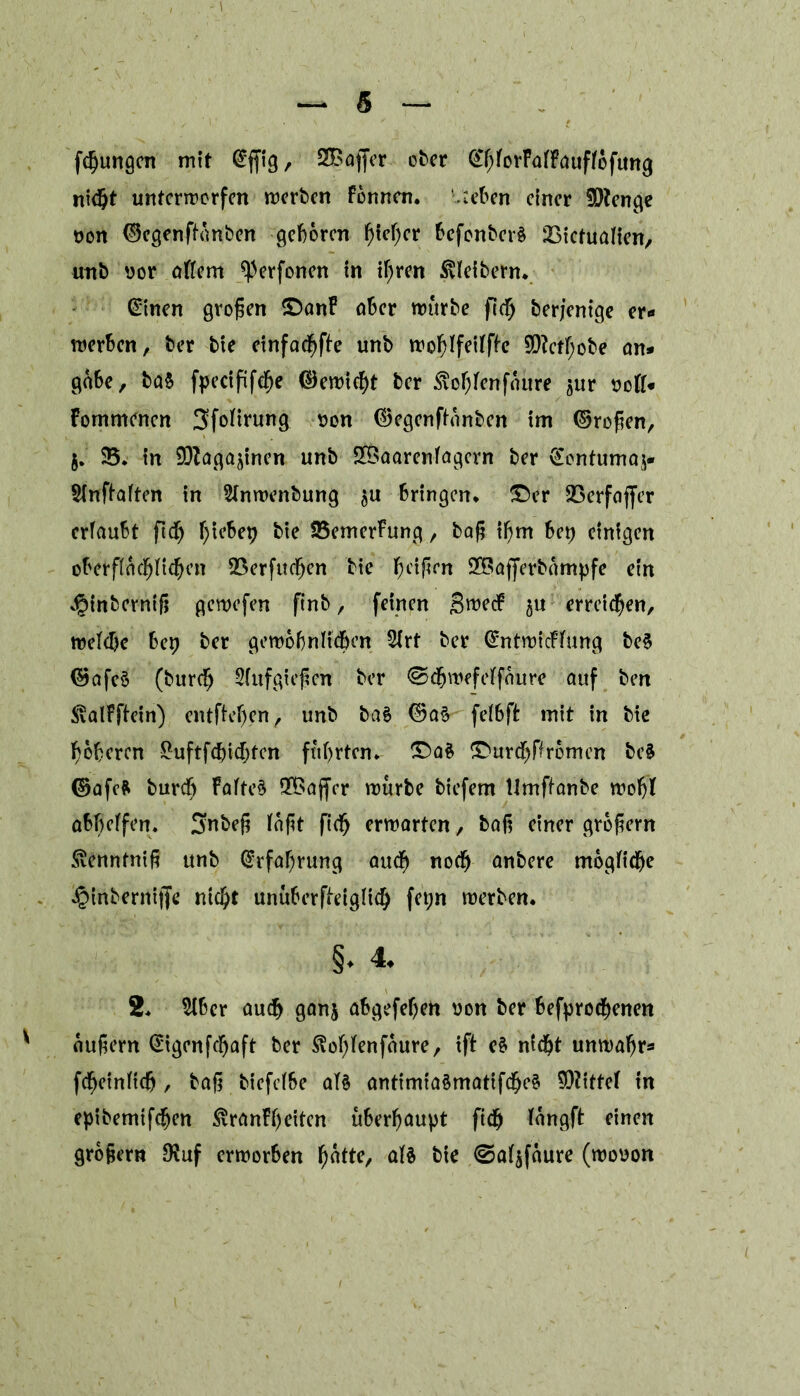 fcßungen mit @ffig, SBaffer °^cr ^hforFalFauffofung nicht unterworfen werben fbnnen. Sieben einer Stenge oon ©egenftanben geboren ^!ef;cr befonberS iBictualien, unb uor allem ^erfonen In ißren Kleibern* Gütnen großen ©anF aber würbe fleh berjenige er« werben, ber bie etnfac^fbe unb woblfeilfle 90?ctf;obe an* gäbe, ba$ fpecififche ©ewießt ber ^ofjlenfättre jur soll* Fornmencn 3folirung t>on ©egenftanben im ©roßen, 5. $5. in SDZagajinen unb SXBaarenfagern ber gontumaj* Slnflalten in Slnwenbung $u bringen, ©er SBerfajfer erfaubt ftd^ f)iebep bte 25emerFung, baß ißm bet) einigen oberflächlichen SSerfudfjen bte heißen 2®ajferbämpfe ein v^inberntß gewefen ftnb, feinen SwecF §u erreichen, welche bep ber gewöhnlichen 2lrt ber CmtwicFlung be§ ©afe§ (bureß 2(ufgießen ber ©cßwefelfaure auf ben <(valFftein) entfielen, unb baS ©aS felhßt mit in bie höheren £uftfdjicf;fen führten. ©a$ ©urcßffrbnien be§ ©afcfr bureß Faltet fXBajfer würbe biefem Umffanbe wohl abl)elfen. Snbeß laßt fteß erwarten, baß einer großem Svennfniß unb Erfahrung auch noch anbere mögliche ^inbernijfe nicht unüberfieiglicß fet;n werben. §. 4. 2. 2tber auch ganj abgefeßen oon ber befproeßenen äußern @igenfcßaft ber ^oßlenfaure, ift eS nicht unwahr« fcßeinltch , baß biefelbe als antimiaSmatifcßeS Mittel in epibemtfeßen ^ranFßeiten überhaupt fteß langft einen großem $uf erworben hatte, als bie <Sal$faure (wooon