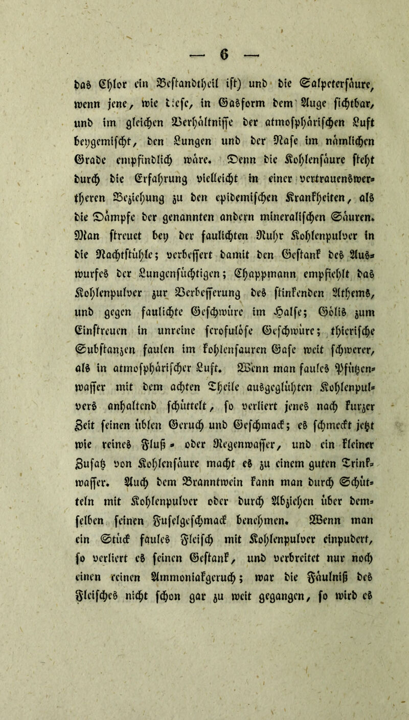 baS Ctßor ein Beftanbtßil ift) unb bie (Safpeterfaure, wenn jene, wie t;cfe, in ©aSform bem SCugc fießbar, unb im gleichen Berfyältniffe ber atmofpf;ärifd&en Suft bepgemifcß, ben Zungen unb ber Sßafe im nömlidfjcn ©rabe empfinblidb märe* £>enn bte Soßenfaure fteß burdfj bie @rfal;rung vielleicht in einer vcrtrauenSwer* tl;eren Beziehung ju ben epibemifcßn SranFßiten, als bie Kampfe ber genannten anbern mineralifdßn (Saurem 9)fan ftreuet bet; ber fauließen 9iul;r Soßenpulver in bie üftacßftüßo; uerbeffert bamit ben ©eftanF beS 2luS* wurfeS ber Sungenfucßigen; @l)appmann empfiehlt baS Soßenpulver $ur Berbejferung beS ftinFenben 2ltßm$, unb gegen faulidße ©efebwure im Joalfe; ©oltS jum Ginftreuen tn unreine fcrofirlofe ©efdbwitre; t^icrtfc^c (Subftanjen faulen im Foßenfauren ©afe n?cit fernerer, al§ in atmofpßtrifcßr £uft* SB'enn man faules ^Pftipcn* wajfer mit bem achten Steile auSgcglüßen Soßenpul* verS anßltcnb fcßtttelt, fo verliert jenes nach Futter Seit feinen üblen ©eruef) unb ©efc^macF; eS fdbmecft jeß mie reines Slufj * Otegenwajfer, unb ein Fleiner Sufafj von Soßenfaure madß eS $u einem guten ^rtnf* waffer. Stucf) bem Branntwein Fann man bitrd; (Scßit* teln mit Soßenpulver ober burdf) Sißießn über beim felben feinen gufelgefd;macF benehmen* 2öenn man ein (StucF faules Sleifcf) mit Soßenpulver einpubert, fo verliert eS feinen ©eftanF, unb verbreitet nur nod; einen reinen StmmoniaFgerucfy; war bie Saulniß beS glcifcßS nidß fdßn gar ju weit gegangen, fo wirb eS