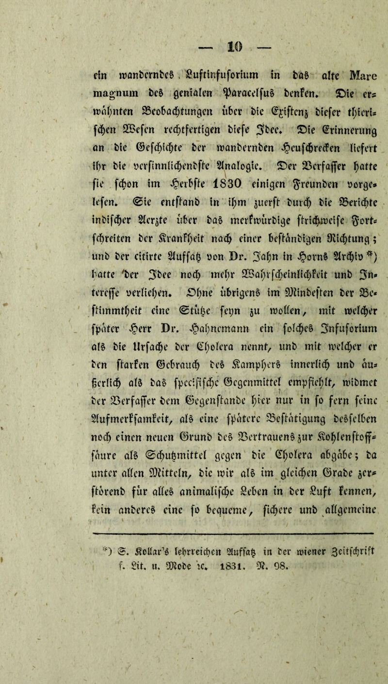 rin wanternteS« Suftinfuforitim in baS ölte Mare magnum beS genialen ^)aracelfuS benFen* ©te er? wohnten Beobachtungen über tie E^iftenj tiefer tl;ierU fchen Siefen rechtfertigen tiefe 3bee* ©ie Erinnerung on tie Gefehlte ter tranternten %ufcfjrccFen liefert il)r tie rerfinnlichentfte Sinologie, ©er Verfaffer haf^ fie fchon im £erbfte 1830 einigen Santen sorge» lefen. (Sie entflant in ihm ^uerft tmch tie Berichte intifdher Siebte über baS merFwurtige ftrichweife gort«* fehreiten ter SvranFheit nach einer beftontigen Dichtung; unt ter citirtc Sluffa<3 von Dr. 3:afjn in 4oornS Slrchiv *) batte 'ter 3tee noch mehr 23ahrf$einlichFeit unt %n* tereffe verliehen* ©hne übrigens im SQiinteften ter 23c* ftimmtheit eine (Stülpe fepn ju trollen, mit welcher fpater Jperr Dr. x§af;ncmann rin folcheS 3nfuforium als tie Urfache ter El;olera nennt, unt mit welcher er ten ftarFen Gebrauch beS ÄampherS innerlich unt au» fjcrlicfj aB baS fpeciftfchc Gegenmittel empfiehlt, witmet ter 23erfaffer tem Gegenftante f)hv nur in fo fern feine SlufmerFfamFeit, al£ eine fpaterc Betätigung teSfelben noch einen neuen Grünt beS Vertrauens gur Svohlenftoft* faure als (Schutzmittel gegen tie El;olera abgabe; ta unter allen Mitteln, tie wir als im gleichen Grate scr* ftbrenb für alles animalifche £eben in ter £uft Fennen, Fein antereS eine fo bequeme, fixere unt allgemeine *) @. ßcllar’S lehrreichen 5luffa§ in ter wiener 3citfdjrift f. Sit. u. 9D?obe k* 1831. 9?. 98.