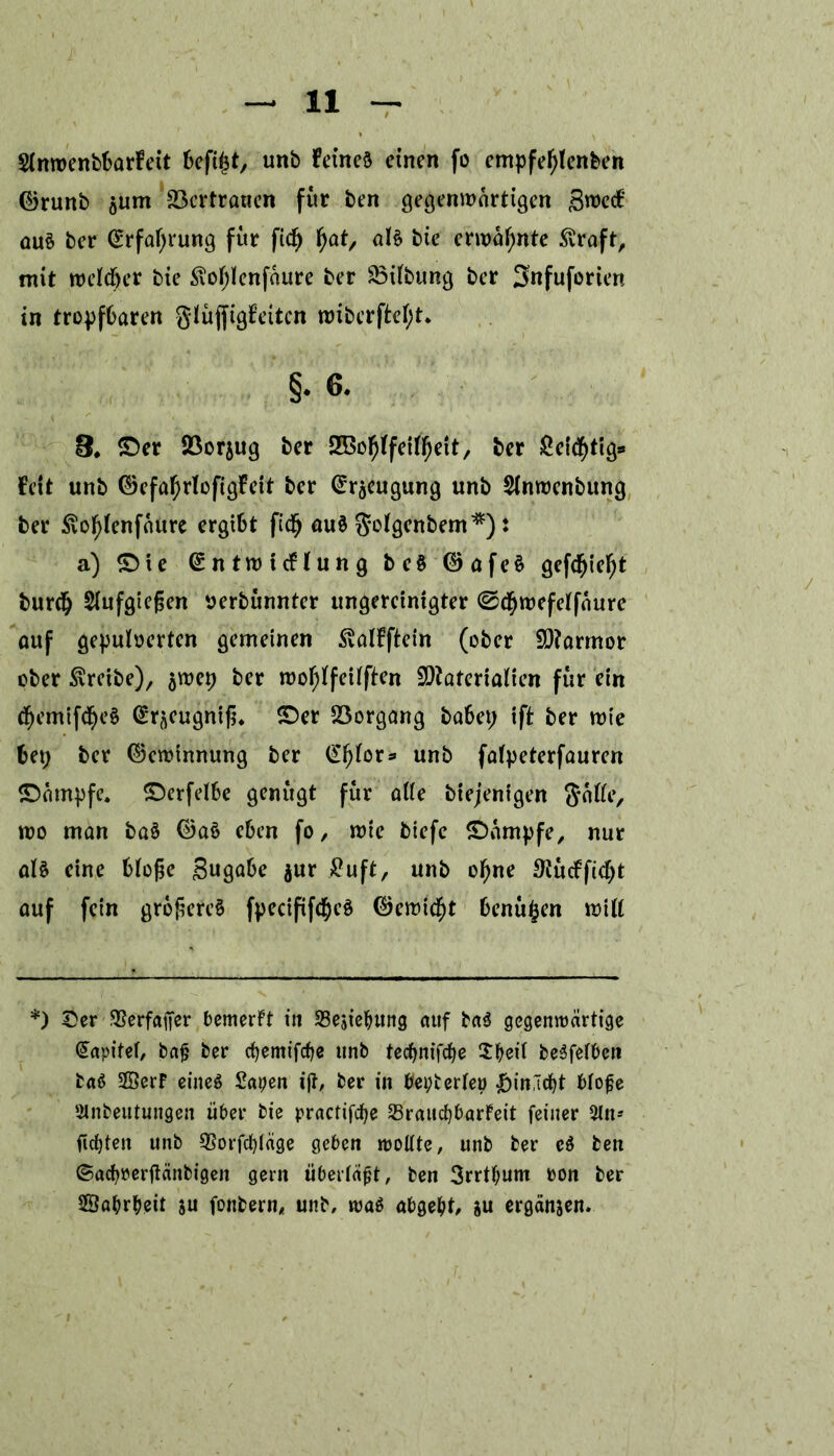 Slnwenbbarfeit befiltf, unb Feines einen fo empfel)lenben ©runb 5um Vertrauen für ben gegenwärtigen gwecF aus ber ©rfal;rung für fid) fjat, als bie erwähnte £raft, mit welcher bie <i\ol;lenfaure ber 33Übung ber Snfuforien tn tropfbaren glüjfigFeitcn wiberftel;t* §• 6. e. ©er Söorjug ber SBofjlfetlfjett, ber geistig** Fett unb ©efal;rlofigfeit ber @räeugung unb Slnwenbung ber $vof)lenfaure ergibt fidfj auS Solgenbem*): a) ©ie Entwicklung beS ©afeS gefdfjiefyt burcij Slufgießen verbünnter ungereinigter ©cbwefelfaure ouf gepulverten gemeinen SvalFftein (ober 9)?armor ober treibe), $wep ber woljlfeilften 5)?aterialien für ein <§emif<§e$ Eracugniß. ©er Vorgang habet; ift ber wie bet; ber ©ewinnung ber Ef)lor* unb falpeterfauren ©ampfe. ©erfelbe genügt für alle biejenigen Solle, wo man baS ©aS eben fo, wie biefe ©ampfe, nur als eine bloße gugabe $ur £uft, unb ofme $ückficf)t auf fein größeres fpecififctyeS ©ewicf)t benüljen will *) ©er $erfafter bemerkt in SBesietyung auf baS gegenwärtige Kapitel, baß ber cfyemifcße unb teeßnifefje Sßeil beSfelben baS SßerF eines Sapen iß, ber in ßepterleö &inäcf)t bloße SMnbeutungen über bie practifcße ^Brauchbarkeit feiner 5ln- gelten unb SSorfcfyläge geben wollte, unb ber cS ben ©acbrerßänbigen gern überläßt, ben 3rrtf;um von ber SBabrbeit ju fonbern, unb, was abgeht, &u ergänjen.