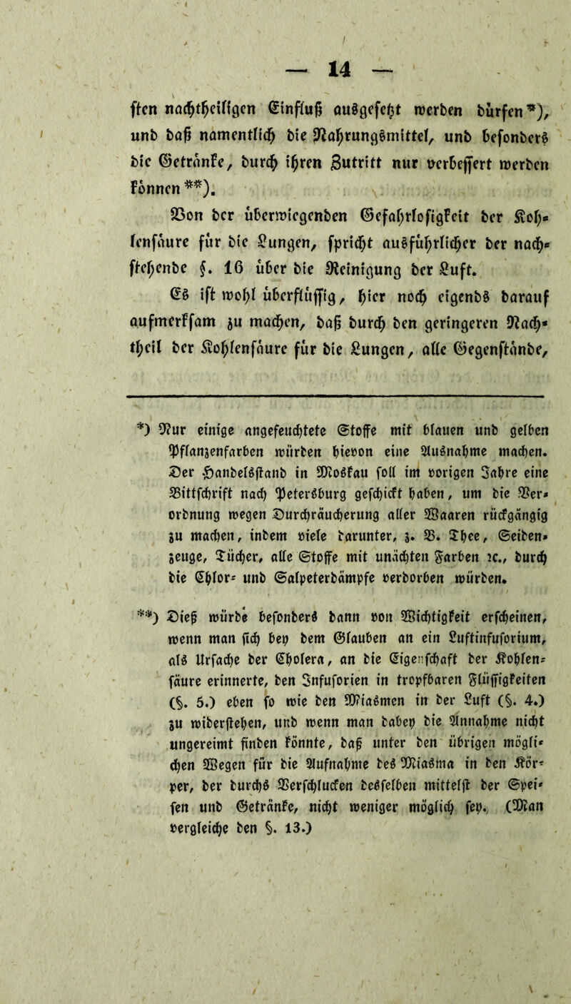 ftcn na^tfjeiftgen Einfluß au$gefe£t werben burfen*), unb baß namentlich bie Nahrungsmittel, unb fcefonberS bic ©etranfe, burch ißren Betritt nur mfcejfert werben Fonncn **). 23on ber uberwiegenben ©efaljrtofigFcit ber ßot;* fenfaure für bte Zungen, fprid^t ausführlicher ber nach* fbe^enbe f. 16 über bte Reinigung ber £uft. && ift roof>F uberflufftg, fjier noch ctgenb§ barauf aufmerFfam $u machen, baß bureß ben geringeren Nach* t^eil ber Äo^enfaure für bte £ungen, attc ®egenftanbe. *) 9?ur einige angefeuebtete (Stoffe mit blauen unb gelben ^ffanjenfarben mürben f)ie»on eine SluSnabme machen, ©er £anbelSßanb jn 9Jto$Fau foll im »origen Sabre eine 23ittfcbrift nad) Petersburg gefebieft haben, um bie $er* orbnung megen ©urebräuebeutng alter SSaaren rücfgängtg ju machen, inbem »iele barunter, 5. 23» 5bee, ©eiben* »euge, Bücher, alte ©toffe mit unachten Farben ic., burdj bie <5btor= unb ©alpeterbcimpfe »erborben mürben* *•) ©ie{j mürbe befonberS bann »oit 2Bid)tigFeit erfebeinen, menn man ßd) bep bem ©tauben an ein £uftinfuforium, als Urfacbe ber ^^otera, an bie Ch'genfcbaft ber lobten- fäure erinnerte, ben Snfuforien in tropfbaren SlüßigFeiten (§. 5.) eben fo mie ben SOfiaSmcn in ber Suft (§. 4.) SU miberßeben, unb menn man babep bie 3lnttabme nicht ungereimt ßnben Fömtfe, baf unter ben übrigen mögli* eben 5Öegen für bie Aufnahme beS Miasma in ben 5bör* per, ber burd)S SSerfchlucfen beSfelben mitteiß ber ©pei* fen unb ©etränFe, nicht meniger möglich fep. (Sföan »ergleicbe ben §. 13.)