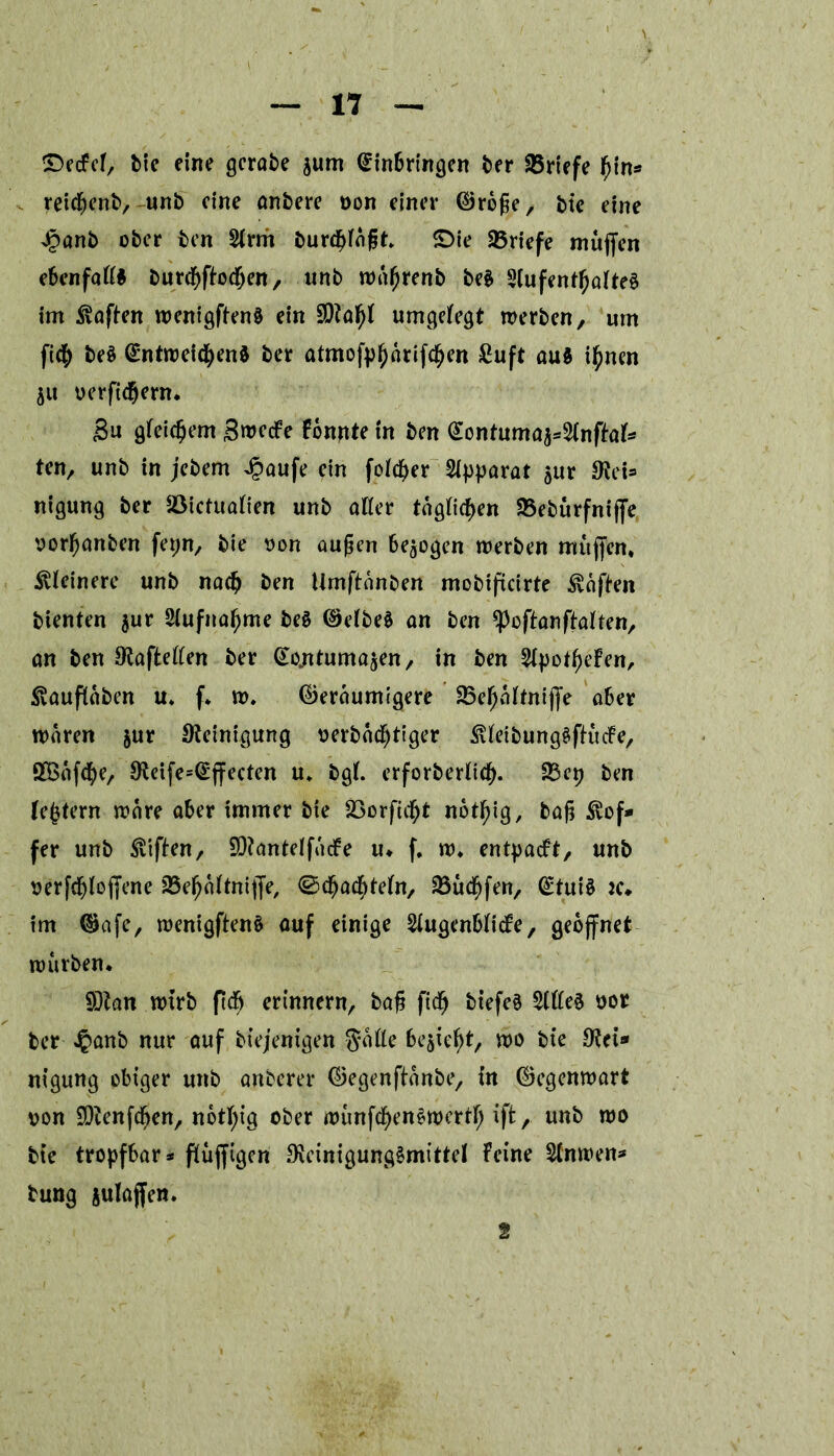 SDecfcf, Me eine gcrabe jurn Einbringen ber Briefe bin* reicßenb, unb eine anbere von einer Große, bie eine J?anb ober ben S(rm £>urd^fngt. £>ie 25riefe muffen ebenfaft* burebpodjen, unb wafjfenb be§ 2lufentbafte§ im Mafien wenigftenö ein umgefegt werben, um ficb be§ Entweichend ber atmofpfjarifeben £uft au$ i^nen $u verpdjern. Su gleichem Swccfe Fonnte in ben Eontuma^2(npal* ten, unb in jebem £aufe ein foicber Apparat $ur Web nigung ber Söictuafien unb aller tagten SBebürfnijfe vorbanben fepn, bie von außen bezogen werben muffen, feinere unb nach ben Umpanben mobificirte haften bienten $ur Siufnabme be§ Getbed an ben ^opan palten, an ben Stapeften ber Eo^ntuma^en, in ben 5If>ot^>eFen, ^vauflaben u* f. w. Geräumigere 23efjaltnijfe aber waren $ur Steinigung verbadjtiger ütteibungdpudfe, SBafcbe, Steife^Effecten u. bgl. erforberticb- 23ep ben ledern wäre aber immer bie 23orfidf)t not^ig, baß $of* fer unb Stiften, SQtantelfucFe u. f. w. entpacFt, unb verfcbloffene SBefjaftniffe, ©cbaefttefn, SSudfjfen, Etuid jc* im Gafe, wenigftend auf einige ^ugenbticfe, geöffnet würben. SDtan wirb prfj erinnern, baß ficb btefed $(fted vor ber Jpanb nur auf biejenigen Satte behebt, wo bie Stei* nigung obiger unb anberer Gegenftänbe, in Gegenwart von SOtenfcben, notbtg ober wunfebendwertf; iffc, unb wo bie tropfbar* püjfigcn Steinigungdmittel Feine ttnwen* bung äulajfen. 2