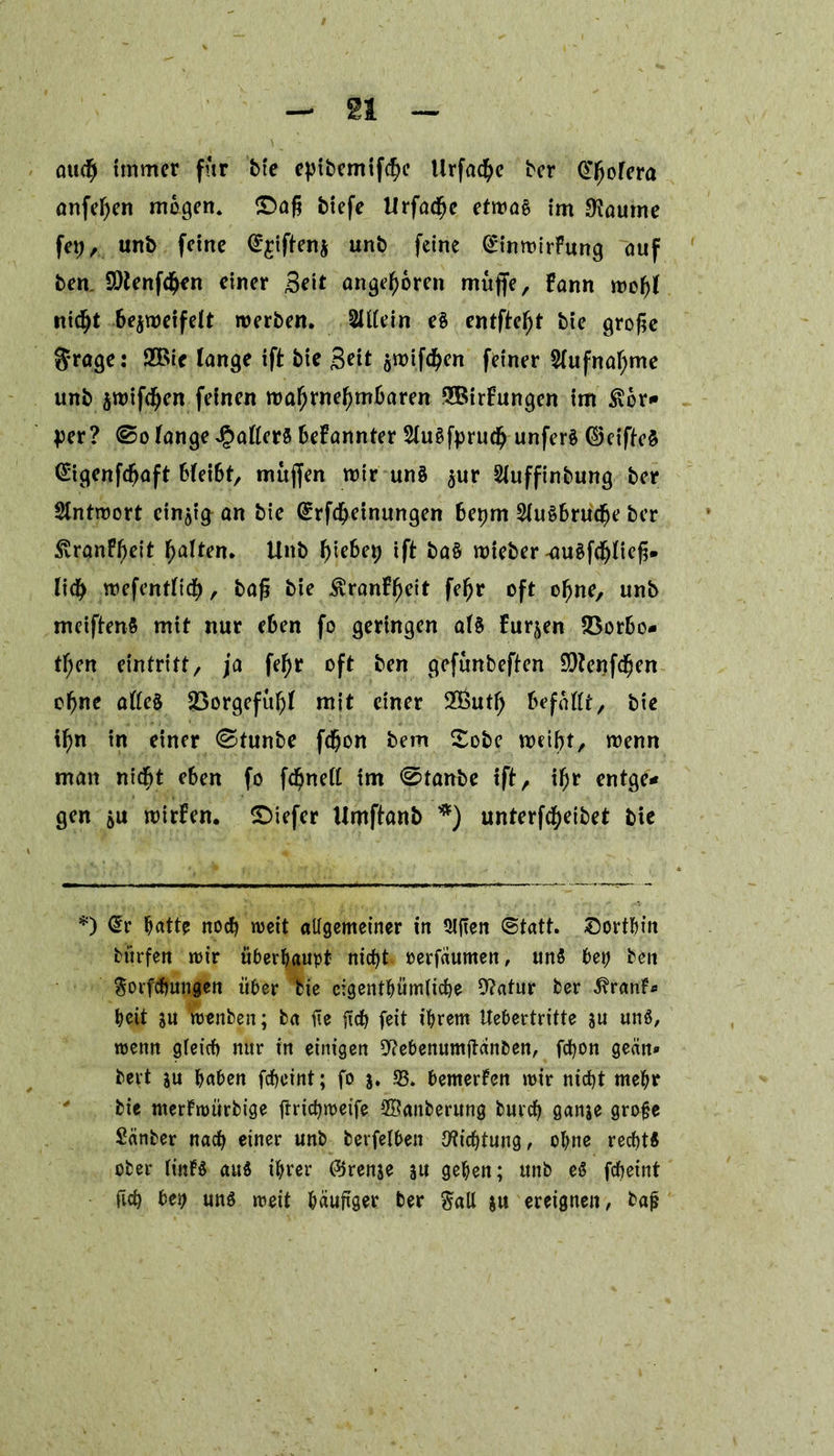 auch immer für bte eptbemifchc Urfacfye ber @horera anfehen mögen. £>a£ btefe Urfache etwas im *Kaume fep, unb feine @£iften$ uni) feine (£inwirFung auf ben 9)lenf<$en einer Seit angeboren muffe, Fann wcf)f nicht bezweifelt werben. 2üiein e§ entfte^t Me grofie grage: 22>ie lange tft Me Seit awifchen feiner 5lufnaf)me unb $wtf<Ijen feinen wahrnehmbaren 2BirFungen im $or* per? ©o fange Raffers bekannter SfuSfpruch unferä ©cifteS (Sigenfchaft bfeibt, muffen wir uns $ur Sfuffinbung ber Antwort cin^an bie ©rfcfjetnungen bepm 2fu§brucf)e ber £ranff)eit h^ten. Unb f>tebep ift ba§ wieber -auSfchltefi. lich wefentfich, bafi bie $ranFheit fehr oft ohne, unb meiftenS mit nur eben fo geringen at§ Furjen 23orbo- tf;en eintritt, ja fehr oft ben gefünbeften SDtenfchen ohne aßc§ Söorgefuhf mit einer 30öuth befaßt, bie ihn in einer Stunbe fcfjon bem £obc weiht, wenn man nicht eben fo fchneß im 0tanbe ift, ihr entge* gen $u wirFen. £>iefer Umftanb *) unterfcheibet bie *) Ctr hatte noch weit aligemeiner in Sijten «Statt, dorthin burfen wir überhaupt nicht oerfaumen, un$ bep ben §orfchungen über bie eigentümliche 9?atur ber ^ranf« heit su wenben; ba fie (ich feit ihrem itebertritte su un«, wenn gleich nur in einigen Dtfebenumjtanben, fchon gecin* bert su haben fcheint; fo j. 35. bemerken wir nicht mehr ' bie nterfwürbige ftrichwetfe ©anberung burch Qanse grofje Sänber nach einer unb berfelben Dichtung, ohne recht« ober finB au« ihrer ©rense su gehen; unb e$ fcheint fich bep uns weit häufiger ber §aU su ereignen, baj?