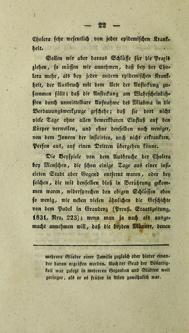 (Sfjofera fefjr wefentficp , üon jeber epibemtfdjen £ranF* fjeit* ©offen mir aber barau§ ©cfyfuffe für bie'^ragi* jtefjen, fo muffen mir annefymen, baß bep ber <£fjo* fera mefyr, af§ bep jeber anbcrn epibemiftpen 3vranF* fjeit, ber Sfu§6ru(§ tnft bem 2fcte ber Sinfiecfung ju* fammen faftt; baß bte SfnftecFung am 2Baf)rfcpetnftd[>» ften burcfj unmittefbare Sfufnafjme be$ 9)?ia3ma in bte 23erbauung§werFaeuge gefc^e^e; baß fte bort nicpt ntefe Sage opne affen bemerFbaren Gütnffuß auf ben Körper nerweifen, unb ofjne benfcfben nocp weniger, tton bem Innern ber inftcirfen, nocp nidfjt erFranFten, ^erfon au£, auf einen (Dritten übergefjen Fonne. £>ie 23epfpiefe uon bem 2fuobrud(je ber Gfjofera bep 9Jfenfcpen, bte fdfjon einige Sage au§ einer infi* cirten ©tabt ober ©egenb entfernt waren, ober bei; fofcpen, bie mit benfefben bfoß in 23eruf)rung geFoms men waren, wiberfpredf)en ben obigen ©cpfujfen eben fo wenig, wie neben uiefen äpnfitpen bie ©efdfjitpte Don bem ^ubef in ©rauben^ (*Preuß. ©taat^eitung, 1831, 9^ro. 223); wenn man ja no$ af§ au§ge* mad^t annefjmen wiff, baß bie bepben Bonner, benen mehrere ©lieber einer Familie su9tefdf> ober hinter einan* ber baöon ergriffen werben. Slucfyber ©rab ber 23ööartig= feit war $ufefct tn mehreren ©egenben unb ©täbten weit geringer, af$ er eö früher in 3lfien gewöhnlich »rar.