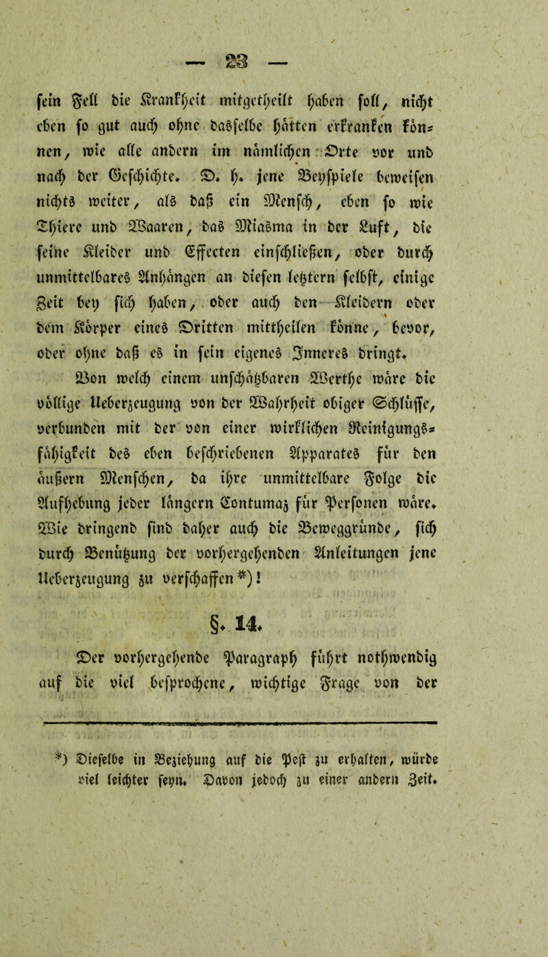 fern geft bie 5vranF^cxt mitgetlu’ilt fjaben foll, m<$t eben fo gut amfj ofyne basfelbe ^ntten erFranfen Fon? nen, wie alle anbern im namlicfjcn «Orte oor unb na$ ber ©ettdfjte* ©. f)« jene 33et;fpiele beweifen ntd^tö weiter, al§ baß ein SDtent, eben fo wie £l;iere unb 2Baaren, ba§ SOtiaema in ber £uft, bte feine Leiber unb (Effecten einfdfjliefkn, ober burd; unmittelbares 2(nl;angen an biefen (extern felbft, einige geit bet; ft l;aben, ober audj ben Äibern ober bem Stbrper eines ©ritten mittfyeilen Fenne, beoor, ober of;ne baß eS in fein eigenes inneres bringt* SBon weld) einem unttbaren SÖ3ert^e wäre bt’e oblltge Ueber^euguttg oon ber 2Öal;rl)eit obiger @djlüjfe, oerbunben mit ber oon einer wirFlidjen OfcittigungS* fal;igFeit beS eben betriebenen Apparates für ben äußern SJfenfdjen, ba tl;re unmittelbare $olge bte $(ufl;ebung jeber langem ^ontumaj für ^erfonen Ware* SBie bringenb ftnb bal;er aud) bie 33cweggrünbe, ft burd; 23enüj$ung ber oorl;ergefjenben Slnleitungen jene Ueberseugung ju oertaffen *)! §.14. ©er oorl;ergel;enbe ^aragrat fu^tt notl;wenbig auf bie oiel befproc^ene, wichtige §rage oon ber *) Siefelbe tn SBejiebung auf bie tpejt 311 erhalten, würbe riel leister fetw. 2)aeo» jeboeb an einer anbertt 3eit.