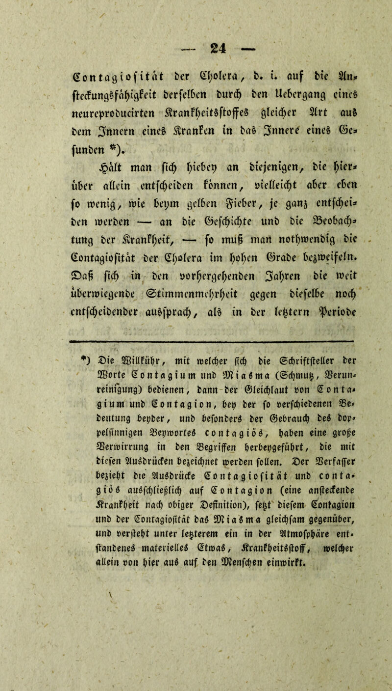 @ontagtofttat ber Gfyolera, b* i. auf bte 2ln* ftecfungSfatyigfeit berfel&en burdfj ben UeSergang eines neureprobucirten $rattFl)eitSftojfe§ gleicher 2lrt auS bern Innern einet ßranfen tn baS Jnnere einet ©c* funben *). jpalt man fidf) tyiebep an biejenigen, bte f)ier* über allein entfcfyeiben fonnen, oielleicfyt aber eben fo wenig,, wie bet;m gelben Sieber, je ganz entfiel* ben werben — an bie ©efcf)id)te unb bie 23eobacf)* tung ber $ranFf;eit, — fo mufi man notbwenbig bie @ontagiofitat ber Cholera im fjofjen ©rabe bezweifeln* £>afi ftdfj in ben oorfjergef)ettben Satyrn bie weit überwtegenbe <^timmenmef;rfjeit gegen biefelbe noef) cntfdjeibenber auSfprad), als in ber ledern sPeriobc *) ®ie SÖillFübr, mit meiner ftcb bie ©cbriftjteller ber 2Öorte Sontagium ttnb $tia$ma (@cbmu$, SSerttn* reinigung) bebienen, barm ber ©leicblaut oon Sonta- gt um unb Montagion, bet) ber fo oerfebiebenen 23e* beutung bepber, unb befonberS ber ©ebraud? be$ bop* peljinntgen 23eproorteS c o n t a g i ö t, buben eine grofje SSenm’rrung in ben Gegriffen berbepgefübrt, bie mit btefen SluSbrücfen bejetcbnet merben follen. Ser 93erfaffer beliebt bie QluSbrücfe (üontagiofttät unb co nt a* giös auSfcbliefjlicb auf (Sontagion (eine anfteefenbe ^rantbeit nach obiger Seftnition), fe£t biefem Sontagiott unb ber (Sontagiojttcit ba$ SföiaSma gleicbfam gegenüber, unb »erfrebt unter legerem ein in ber Sltmofpbäre ent* tfanbeneS materielles (StroaS, ÄrantbeitSjtoff/ melier allein oon hier au$ auf ben SDJenfcben einroirft.