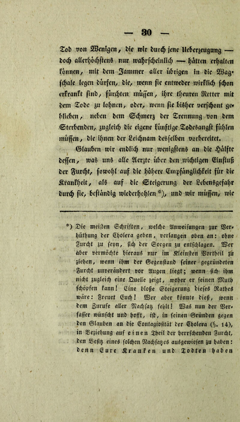 £oi> t>on Wenigen, bie mtr burdfj jene tlcScr^cugung — bodj öftcrl)6cfjftett8 nur ma^rfc^einlicT; — fetten erhalten Formen, mit bem Summer öfter übrigen in bie 2öag« fc^ate fegen burfett, bie, menn fie entmeber mirFliefj f$on erfranft finb, furchten mujfen, if;re tf;euren fetter mit bem Sobe su (offnen, ober, menn fie 6i$f;er oerfefcont ge* blieben, neben bem Sdjmera ber Trennung son bem ©terbenben, sugleidfj bie eigene funftige Sobeäangft füllen muffen, bie if)nen ber £etdf)nöm be^feFben oorfcerettet. ©(außen mir enblidj nur menigftenä an bie Jpalftc beffen, ma£ un£ afte Sierße über ben mtefgigen ©influfj ber fomofg auf bie f)of)ere @mpfanglidjFeit für bie SvranFf;eit, al£ auf bic Steigerung ber £eben§gefal)r burftj fie, beftunbig mieberfmfgen*), unb mir muffen, mie *) Sie meinen ©djriften, welche Slnweifungeit sur gger* bütbung ber (Jboiera geben, verlangen oben an: ohne $urd)t 5U fetm, gd) ber ©orgen ju entfdgagen. 5ffier aber rermödge hieraus nur im Gingen 9Sortbeil ju Sieben, wenn ibm ber ©e^enganb feiner gegriinbeten gitrcbt uimeränbert ror Singen liegt; wenn ficf> ibm nid)t sugleicb eine Duelle seigt, woher er feinen 2Dcutb fcfyöpfen Faun! (Sine bloge ©teigermtg biefeS JftatbeS märe: freuet @ucb l 2Ber aber Fönnte bieg, wenn bem .Burufe aller 9?ad)fa£ fehlt! 2BaS nun ber 95er* faffer wiinfebt unb hofft, iff, in feinen ©riinben gegen ben ©lauben an bie Gfontagiogtät ber (Sbotera (§. 14), in 25esiebung auf einen $beil ber berrfebenben $urd)t, ben 95eg$ eines folcben 9?ad)fa£eS auSgewiefen su baben: benn Sure Oranten unb Xobten haben