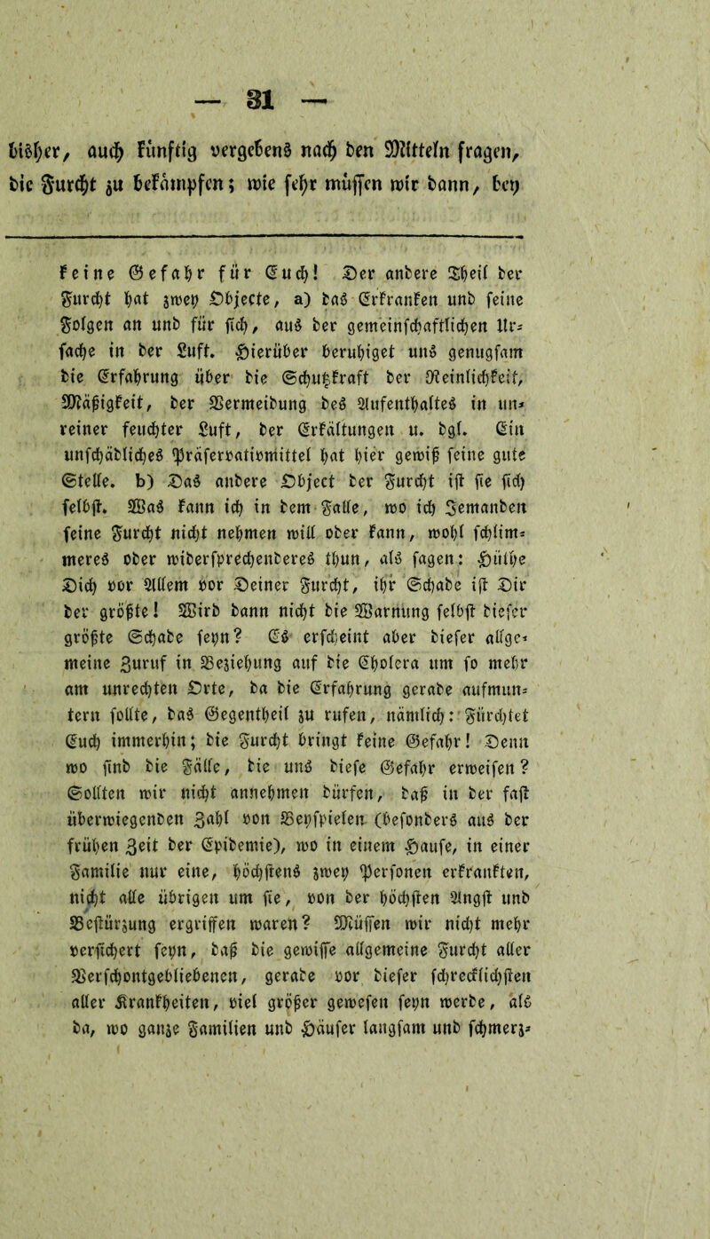 fct$l)er, audfj funftig vergeBenä nacfj bett SOZCtteTn fragen, bic 3ur$t öu Befamyfcn; rote fefyr mufien rotr bann, bet; feine ©efahr für u! Der anbere SBeü ber gurcht hat sn>er> Dbjecte, a) baS (Srfranfen unb feine gotgen an unb für ftch, au$ ber gemeinfcbaftltchen Itr- fache in ber Suft. hierüber beruhiget uit$ genugfam bie Erfahrung über bie @chu£fraft ber O'teinfichfeif, 9J?äfjigfeit, ber SSermeibung beö 2lufenthafte$ in uit* reiner feuchter Suft, ber @rfaltungen u. bgU Gin unfchäblicheS ^räferratiomittel bat hier gett>tf feine gute ©tette. b) Da$ anbere Dbject ber gurcht ift jie fid> fetbjt. 2Öa$ fann icb in bern gatte, roo id;) gemanbeit feine gurcht nicht nehmen tritt ober fann, mopl fcf?ftnt= mereö ober roiberfprechenbereö tbun, «1$ fagen: £)ütpe Dich »or ölttem oor deiner gurcht, ihr ©chabe ift Dir ber größte I $3irb bann nicht bie Sßarnttng fefbjt biefer größte ©chabe fepn? (£$■ erfdjeint aber biefer attge* meine £uruf in 23esiehung auf bie (Shotera um fo mehr am Unrechten Drte, ba bie Erfahrung gerabe aufmum tern fottte, baö ©egentheit su rufen, nämlich”fürchtet (?ucb immerhin; bie gurcht bringt feine ©efahr! Denn wo ftnb bie gatte, bie un3 biefe ©efahr erweifen ? ©ottten mir nicht annebmeit bürfen, baß in ber fajt iiberwiegenben ßahl oon 35epfpielen (befonberg au$ ber frühen 3eit ber @pibemie), wo in einem £)aufe, in einer gamilie nur eine, böcbtfen$ swep ^erfonen erfranften, nicht alle übrigen um fte, oon ber höchften Slngjt unb 35eüürsung ergriffen waren? SÜcüffen mir nicht mehr oerftchert fepn, bafj bie gewiffe attgemeine gurcht atter $erfchontgebtiebenen, gerabe oor biefer fd)recf(ichften atter ^ranfheiten, riet größer gewefen fepn werbe, als ba, too ganje gamilien unb Käufer tangfam unb fchmerj*