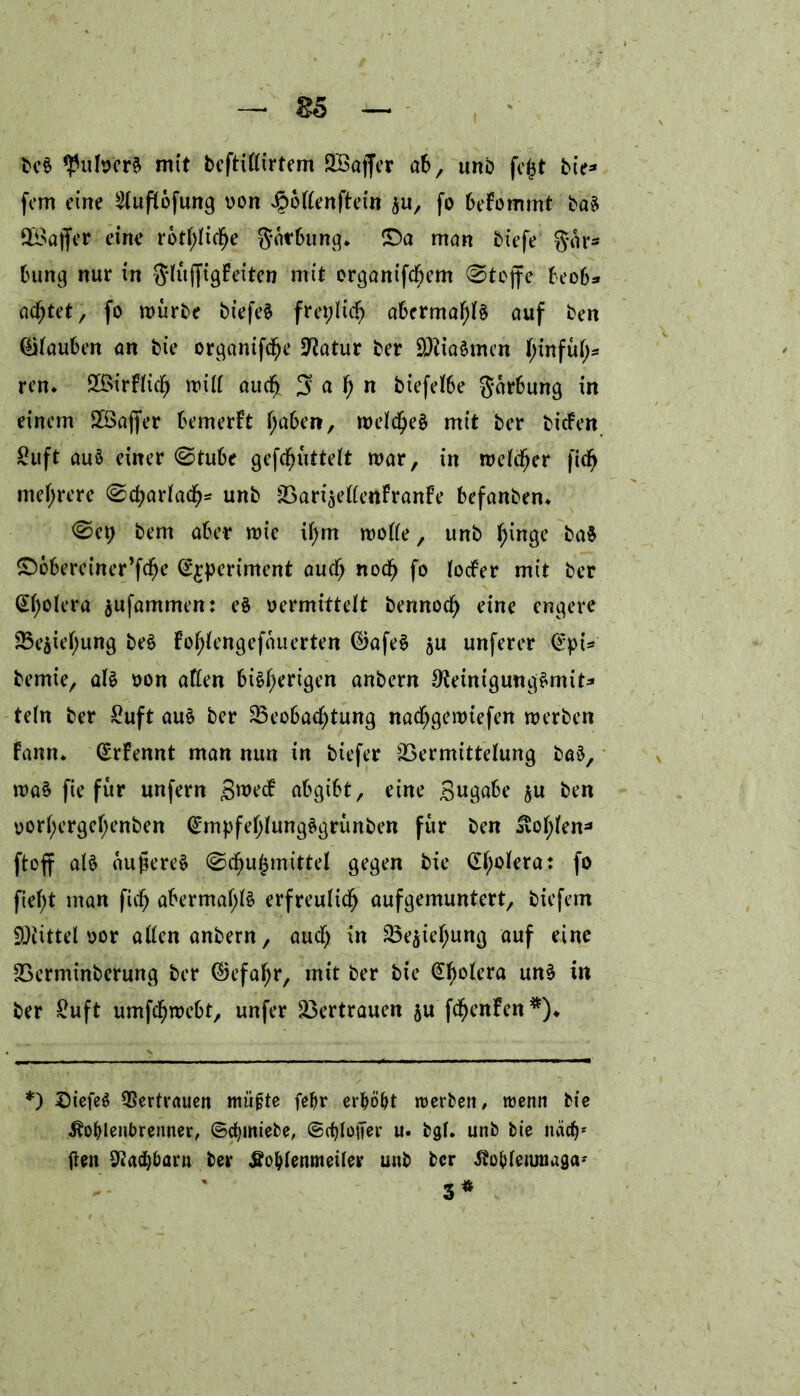 — Bö beS Hubert mit beftittirtem 2BajJer ab, unb fe^t tie- fem eine 2luftöfung oon ^bttenftein $u, fo befommt baS fföaffer eine rötliche göfbung. £>a man tiefe gar- bung nur in gtüjfigfeiten mit organifcf)em Stoffe beob* achtet, fo mürbe bt’efeS freptidh abermals auf ben tauben an bie organifc^e Statur ber SötiaSmen hmfüt)* ren* SBirftictj mÜt auch 5a^n biefetbe garbung in einem 28ajfer bemerft haben, metcheS mit ber tiefen ßuft auö einer ©tube gefdfjüttett mar, in metetjer fich mehrere ©chartadb- unb 2Sari$ettenFranFe befanben* <Sep bem aber mie if)rn motte, unb tyinge baS £)öbereiner’fche S^periment auch noch fo toefer mit ber Cholera $ufammen: eS oermittett bennoct) eine engere 33e$iet)ung beS Fot;tengefauerten ©afeS $u unferer <^pi=* bemie, als oon aften bisherigen anbern ^einigungSmit* tetn ber £uft aus ber ^Beobachtung nadhgemiefen merben fann* (£rfennt man nun in biefer 23ermittetung baS, maS fie für unfern 3me<f abgibt, eine Bngabe ju ben oort;ergehenben (£mpfehtungSgrünben für ben Kot;ten- ftoff atS aujkreS ©d^ugmxttel gegen bie <Xf)otera: fo ftef>t man fül) abermals erfreulich aufgemuntert, biefern Mittel oor atten anbern, auct) in 33ejiehung auf eine SSerminberung ber (Befahr, mit ber bie £f)otera uns in ber £uft umfehmebt, unfer Vertrauen ju fchenfen*)«, *) ©iefeS Vertrauen müfjte febr erhöbt werben, wenn bie Kohlenbrenner, ©cfymiebe, (SchtoiJer u. bgL unb bie nach* fielt Nachbarn ber Kohlenmeiler unb ber Kobtennuga* 3*