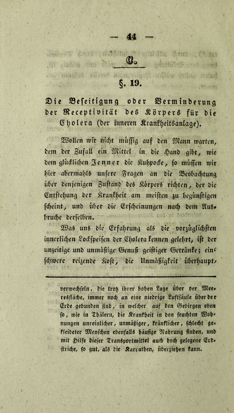 §♦ 19- Sie Sefcitigung ober SSermtnberung bcr Sfteceptmtät bcä Körpers für bie (Spolera (ber inneren ÄranftyeitSanlage). Söoflen wir nic^t muffig auf ben $?ann warten, bem ber Snfatt ein Söttttel in bie £anb gibt, wie bem glücklichen 3 r n n e r bie $ufypocFe, fo muffen wir i;ier abermals unfere fragen an bie Beobachtung über benjenigen Buffanb be$ Körpers rieten, ber bie (Sntficfjung ber SvranFfjeit am meiften gu begünftt’gen fdjeint, unb über bie drfdjeinungett nadf) bem brudf)e berfetben. 3Ba$ un§ bie drfafyrung at$ bie üorgügFichffen innerlichen £ocFfpeifen ber @f;oferaFennen gelehrt, ift.ber un§eitige unb unmäfitge ©enufi geiftiger ©etränFe; eine’ fü)were rei^enbe Svoft, bie UnmafjigFeit überhaupt/ »erroechfetn, bie tro§ ihrer hohen Sage über ber üttee* reöfläcbe, immer noch an eine niebrige Suftfäufe über ber drbe gebunben finb / in roefcfyer auf ben ©ebirgen eben fo, wie in Thäferu, bie ßranFheit in ben feuchten 2Boh* nungen unreinlicher, unmäßiger, FränFlicher, fehlest ge- Ffeibeter SO^enfchen ebenfalls häufige Nahrung ftnben, unb mit £ilfe biefer Transportmittel auch hoch getegene drb* fiviche, fo gut, als bic tfarvathen, iibersie&en Fann.