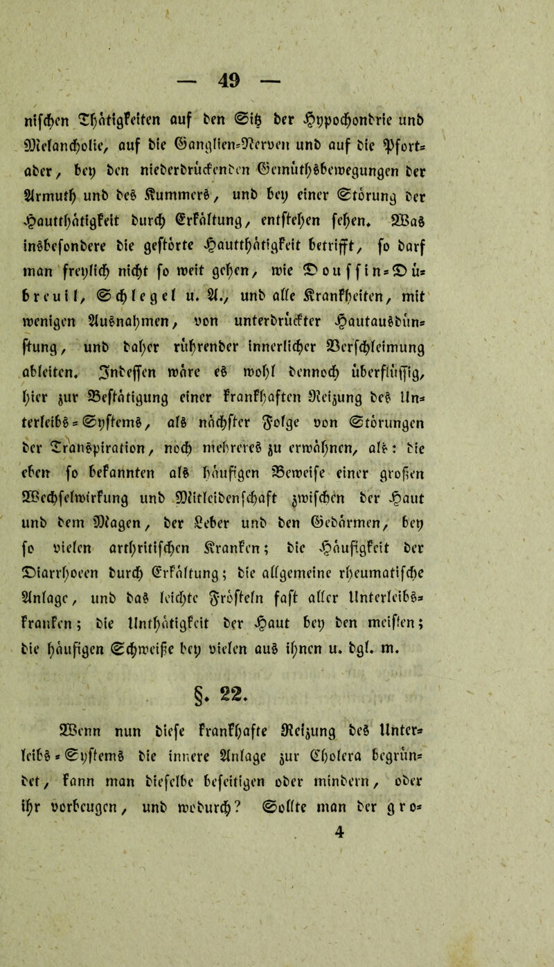 ntf(f>cn ^hatigFetten auf ben @ife ber Jpppodfjonbrie unb SDieland^olie, auf bie ©anglien^erven unb auf bic opfert* aber/ bep ben nieberbruefenben ©emüthSbewegungen ber Slrmutf) unb beS StummerS, unb bei; einer (Storung ber ^outrf;oriöfeit burch (^Faltung, entfielen fef)en, 2Ba§ inSbefonbere bie gehörte ^autthätigfeit betrifft/ fo barf man freplicf) nicht fo weit gehen/ wie ^ouffinsSMi* breuii/ ©Riegel u. unb alle ^ranFbeiten, mit wenigen Ausnahmen, von unterbruefter JpautauSbun* ftung, unb ba(;er ruf)renber innerlicher 23erfchleimung ableiten, S^bejfen wäre e§ wohl bennoef) uberfluffig, f;ier jur Sßeftatigung einer FranFf;aften S^eijung beS lln* terleibS * 0ppem§/ als nachfter Jofge von Storungen ber Transpiration/ noch mebrereS $u erwähnen/ alS: bte eben fo beFannten als fxruftgcn 35eweife einer großen SBechfelwirFung unb SDJitlcibenphaft ^wifeben ber JJaut unb bem Etagen, ber £eber unb ben ©ebormen/ bep fo vielen arthritifchcn $ranFen; bie ^äupgFeit ber ©iarrhoeen burch @*rFbltung; bie allgemeine rbeumatifche Anlage / unb ba$ leichte $rbfteln faft aller Unterleibs* Franfen; bie UnthatigFeit ber Jpaut bep ben meiffen; bie haupgen (Schweifie bep vielen auS ihnen u, bgl. m. §. 22. 2Benn nun biefe FranFf;afle Oieipng be§ Unter* leibS * 0pflemS bie innere Anlage $ur Cholera begrün* bet / Fann man biefelbe befeitigen ober minbern, ober ihr verbeugen/ unb weburch? 0ollte man ber gro* 4