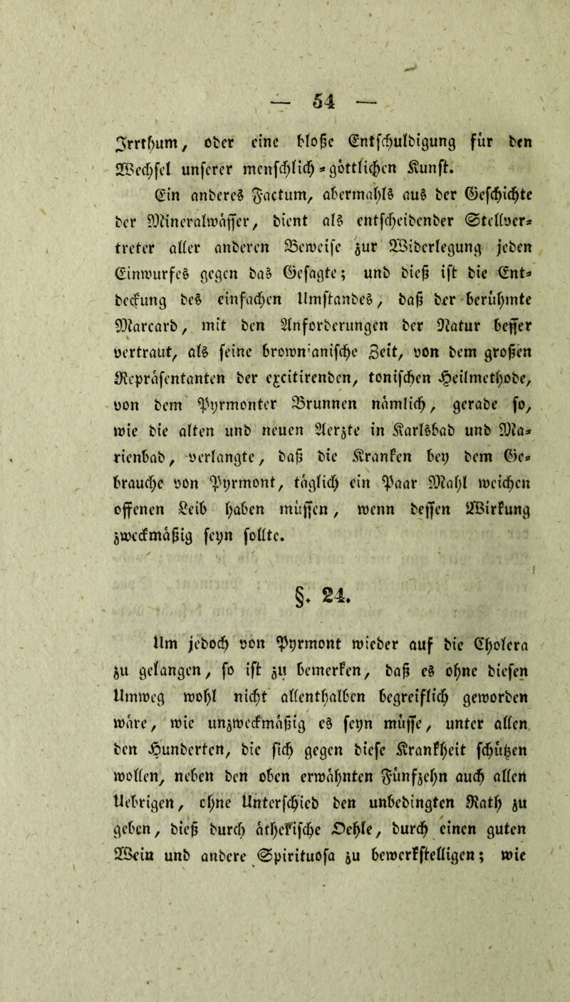 ^rrtfjum, ober eine Hoßc <£ntfd)ulbigung für ben 2®ed;fel unferer menfd)lid) * göttlichen .ftunft. <£in anbere§ ftactum, abermalig au§ ber ©efdf>icfjte ber ^ineralwafter, bient als entfcfyeibenber ©telloex* treter alter anberen 33eweife $ur SBiberlegung jeben (£tnwurfe£ gegen baS ©efagte; unb bieß ift bie @nt* beefung beS einfachen UmftanbeS, baß ber berühmte $iarcarb, mit ben 2lnforberungen ber ÜJiatur bejfer vertraut, als feine brown;anifd)e Seit, oon bem großen Uieprafentanten ber e^eitirenben, tonifd^en Jpeilmethobe, oon bem ^yrmenter Brunnen namlidj, gerabe fo, wie bie alten unb neuen Siebte in $arlSbab unb ?Jia* rienbab, oerlangte, baß bie Traufen bey bem ©e* braune oon Pyrmont, täglich ein ^aar 93?af;l meinen offenen £eib haben muffen, wenn bejfen ^BirFung Zweckmäßig feyn follte. -f §. 24. Um jeboc?) oon Pyrmont wieber auf bic £l)olera $u gefangen, fo ift 5« bemerken, baß eS ofmc biefen Umweg woljl nicht allenthalben begreiflich geworben wäre, wie unzweckmäßig eS feyn mujfe, unter allen ben Jounberten, bie fidj gegen btefc ^tranF^ctt fehlen wollen, neben ben oben erwähnten fünfzehn auch allen Uebrigen, cl)ne Untcrfdfjieb ben unbebingten OJath zu geben, bteß burcf) atl)eFifche £5ehle, burdj einen guten 2Bein unb anbere <Syirituofa ju bewerFftelligen; wie