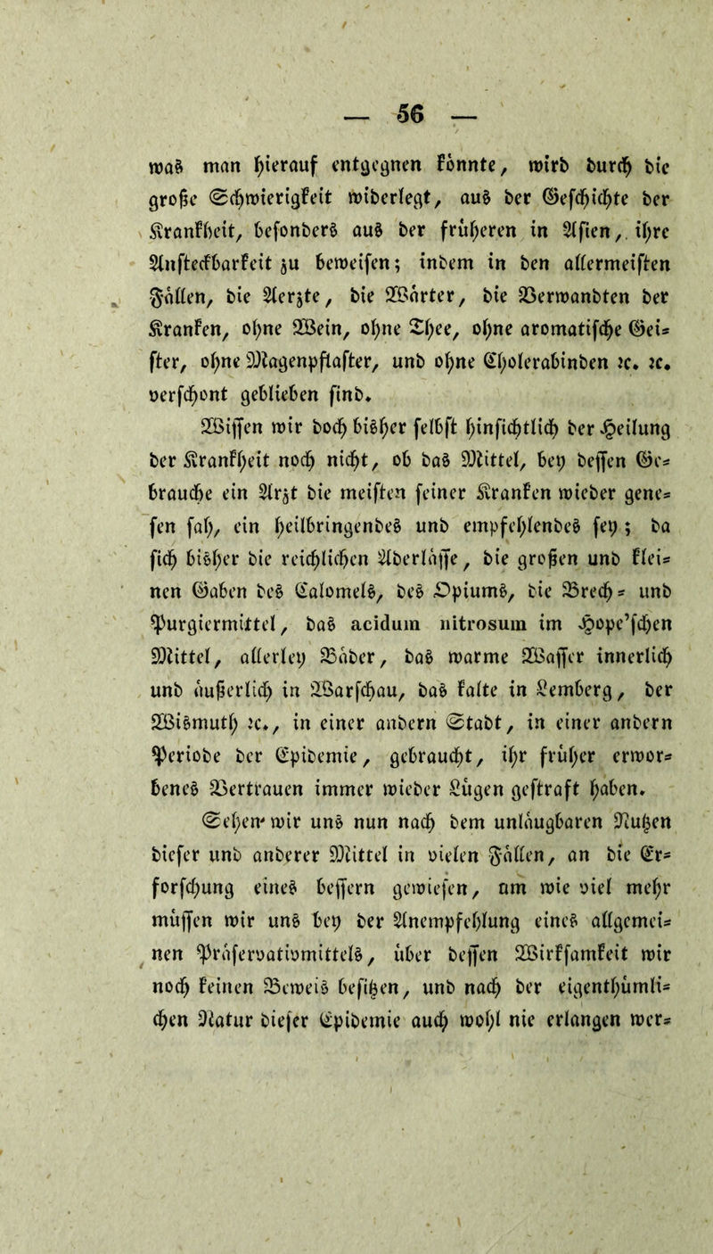 maS man hierauf entgegnen konnte, mtrb burf btc große <SfmierigFeit mibcrlegt, au§ ber ©effifte ber SvrgnFbeit, befonberS aus ber früheren in Elften, if;re AnftecFbarFeit bemeifen; inbem in ben attermeiften Satten, bie Aerjte, bie SÖnrter, bie SBermanbten ber £ranFen, ol;ne SBein, ohne £l;ee/ ol;ne aromatiff e ©ei* fter, ohne 9)kgenpftafter, unb ohne Gl;olerabinben jc. :c. oerff ont geblieben finb* SÖijfen mir bof bisher felbft hinfiftlif ber Teilung ber £ranFl;eit nof nift, ob baä Mittel, bei; beffen ©es brauche ein Ar^t bie meiften feiner SvtanFen mieber genes fen fal;, ein l;eilbrtngenbe§ unb empfel;lenbeS fep ; ba fif bieder bie reiflichen Aberlajfe, bie großen unb Fleis nen ©aben be§ GalomelS, beS Opiums, bie 23ref * unb ^)urgiermittel, ba$ aciduin nitrosum im Joope’ffen Mittel, allerlei; 83aber, baS marme SBaffer innerlif unb außerlif in Üöarffau, baS Falte in Hemberg, ber 2Bi§mutl; ic*, in einer anbern 0tabt, in einer anbern ^)eriobe ber (£pibemie, gebraucht, fr früher ermor* beneS Vertrauen immer mieber £ugen geftraft h^en. Sehern mir uns nun naf bem unleugbaren 9iul$ett biefer unb anberer SOiittel in oielen gatten, an bie (ix* forffung eines bejfern gemiefen, um mie viel mehr mujfen mir uns hei; ber Anempfehlung eines attgemeu nen ^raferoatmmittels, über bejfen SÖirFfamFeit mir nof Feinen SBemeiS beffen, unb naf ber eigentl;umli- f en 9ktur biefer ^pibemte auf mol;l nie erlangen mer*