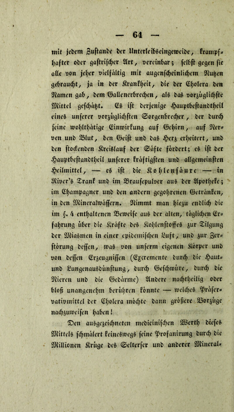 mit jebetn Juftante ber ilnterletbeeingeroeibe, Frampf* l;after ober gaftrif<f)er $lrt, vereinbar; fclbft gegen fie o((e von jel;er vielfältig mit augenfcheinlichem D^u^en gebraust, ja in ber ^ranFheit, bie ber ^t;olera ben tarnen gab, bem ©allenerbrechen, al§ ba§ oorjugtid^fte Mittel gefehlt* ift berjenige iöauptbeftanbtfjeÜ eineä unferer voräuglichflen (Sorgenbrecher , ber burdj feine tt>oF>ttF>atige <£imvirFung auf (M;irn, auf üfter* oen unb 231ut, ben ©eift unb ba$ Jper§ erweitert, unb ben ftoefenben Kreislauf ber (Safte forbert; e$ ift ber Jpauptbeftattbtljeit unferer Fraftigften unb attgemeinften Heilmittel, — e$ ift bie £ot;lenfaure — in Diioer’ö SranF unb im SBraufepulver au£ ber ^Cpotf>eFe; im Champagner unb ben anbern gegoltenen ©etranFen, in ben fDbineratruoffern* Stimmt man hie^u enblich bie im §. 4 enthaltenen SSeroeife au£ ber alten, täglichen (£r* fa^rung über bie Grafte be§ ^ol)lenftoffe§ $ur Tilgung ber SQtiaemen in einer epibemifchen £uft, unb ^ur ger* ftbrung bejfen, n>a$ von unferm eigenen Körper unb von bejfen (Sr^eugniffen (^cremente burcf) bie Qaut* unb &ungenau$bünftung, burcf) ©efchwure, buref) bie Vieren unb bie ©eborme) 2lnbere nachteilig ober bloß unangenehm berühren Fonnte — welche^ ^rafer* vativmittcl ber (£l;olera mochte bann größere ^or^üge nachjutreifen h^cm! £)en auegeaeichncten mebieinifchen SÖertl; biefeS 9)littel§ fchmalert FeineSivegS feine ^rofanirung burch bie Millionen ^ruge be§ (Selterfer unb anberer Minerals