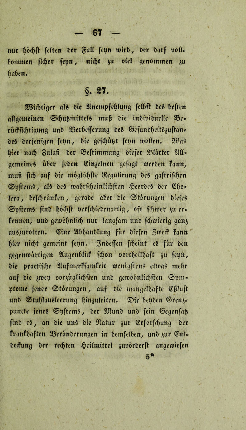 6t nur f)ocf)ft [elften brr gall fepn wirb, ber barf uoll* fommen fidler fepn, ntdjt $u oiel genommen &u l;aben. §. 27. ?JBic¥)ttger als bie 2lnempfefjlung felbft beä beften allgemeinen @<bu£mittelS mujj bie tnbimbucllc 33c* rücffidjttgung unb 33erbejferung beS ©efunbfKtt^ufl-an* beä berjenigen fepn, bie gefdjufct fepn mellen. 2£aS f)*er nadj gulafi ber 35efHmmung biefer 33latter 5111* gemeines über jeben ^in^elnen gefagt werben bann, mug ficb auf bte mogltcbfle 9?egultrung bcS gaftrifeben ©tjftemS, als beS wabrfcbeinlidbften H^rbeS ber (^bo* lera, befcfjranfen r gerabe aber bte Storungen biefeS (StjftemS ftnb f)\o$ft t>erfdf>tebenarttg, oft febwer 5« er* fennen, unb gewöhnlich nur langfam unb febwierig gan$ auSaurotten. @ine 5lbl;anblitng für bt'cfen 3wcc? bann l;ter nicht gemeint fe^n. 3nbeffen fchet’nt eS für ben gegenwärtigen 5lugenblicb fcfwn oortbeilf)aft ju fepn, bie practifcbe 5lufmerbfambett wenigftenS etwas mehr auf bie $wep sor$uglichen unb gewobnlicbftcn ptome jener Storungen, auf bie mangelhafte (£fjluft unb <StublauSleerung l;in§uleitcn. £>te bepben ©renj* puncte jenes (SpftemS, ber ÜDtunb unb fein ©egenfa^ ftnb e§, an bie uns bie 9?atur §ur (£rforfcbung ber franfbaften 33eranberungen tn bemfelben, unb $ur Crnt* beebung ber rechten Heilmittel ^uoorberft angewiefen 5*