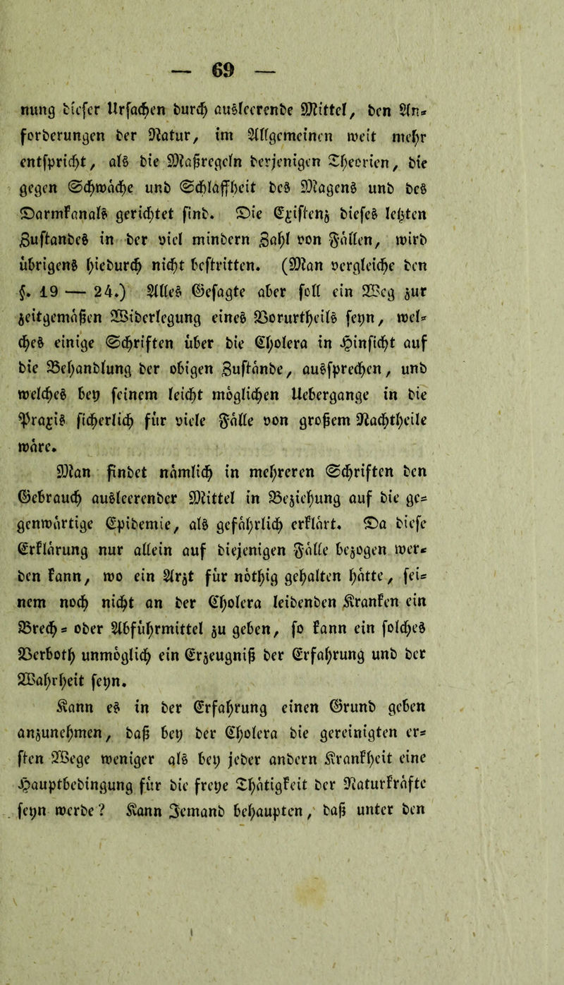 turng tiefer Urf<u$en turcf) ausleerente Wittel, ten $ln* f orterungen ter üftatur, im Allgemeinen weit ntefyr entfpridfjt, al§ tie Maßregeln terjenigen Sfjecrien, tie gegen ©cfnvaefye unt ©dblaffbeit te8 DJiagenä unt tc§ ©armFanal* gerietet fint* X)ie @£tften$ tiefe£ lebten SuftanteS in ter viel mintern gaf>l von Reiften, wirb übrigens l;ietur<f) nid^t beftritten* (9)?an vergleiche ten {* 19 — 24*) Sittel ©efagte ater füll ein 2£cg ^ur zeitgemäßen 2Biterlegung eines 23orurtf)eilS fepn, roel* c^eS einige 0cßriften über tie (£l;olera in Jpinfid^t auf tie 33el;antlung ter obigen guftante, auSfprecfyen, unt welches bep feinem leidet möglichen Uebergange in tie ^JrajiS Verlieh für viele Salle von großem =fta$tf)eile wäre. 93ian fintet namlid) in mehreren ©Triften ten ©ebrauefj auSleerenter Mittel in 35ezief)ung auf tie ge* genwartige (Spitemie, als gefal;rlid) erflart- £>a tiefe (£rFlarung nur allein auf tiejenigen Salle bezogen wer* ten Fann, wo ein Arzt für notfjig gehalten hatte, fei* nem noef) nid^t an ter @l;olera leitenten ^ranFen ein 33rech* oter Abführmittel zu geben, fo Fann ein folcfyeS 23erboth unmöglich ein (£rzeugniß ter Erfahrung unt ter 2£al;rl;eit fepn. Svann eS in ter Erfahrung einen ©runt geben anzunehmen, taß bep ter @f;olera tie gereinigten er* ften 2Bege weniger als bei; jeter antern £ranFl;eit eine Jpauptbetingung für tie frepe ^atigFeit ter D^aturFrafte fepn werte ? £ann Semant behaupten, taß unter ten