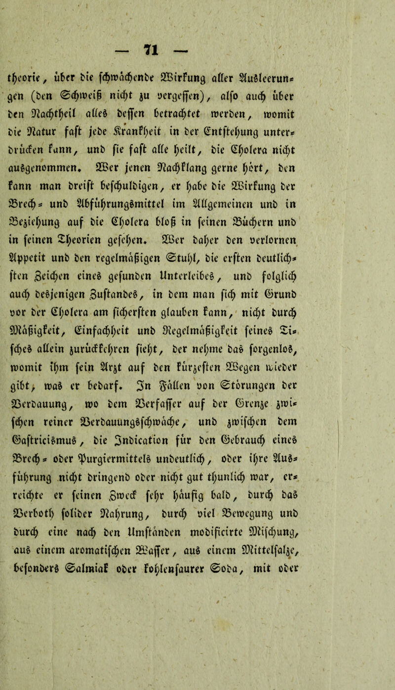 ttyeorie, über bie fdjwacfjenbe 2BirFung aller SfuMeerun* gen (ben ©cfjweiß nicßt $u oergefjen), alfo aucß über ben 9iacfjtf)eil aller bejfen betrachtet werben, womit bie Üftatur faft jebe $ranFf)eit in ber @ntftel;ung untere brüefen Funn, unb fie faft alle f)eilt, bie Cholera nicfyt aurgenommen, 235er jenen SftadjFlang gerne fjert, ben Fann man breift befcfjulbigen, er f;abe bie 2Birfung ber 25recf)s unb 2lbfüf)rungrmittel im Allgemeinen unb in sBe^ie^ung auf bie Cholera bloß in feinen 23üd(jern unb in feinen £l;eorien gefel;en* 235er bal;er ben verlornen Stppetit unb ben regelmäßigen <Stul;l, bie erften beutlicfy* ften grienen einer gefunben Unterleiber, unb folglich aud) berjenigen Buftanber, in bem man fiel) mit ©runb oor ber (£l;olera am ficljerften glauben bann, nicfyt burefj SDtäßigFeit, ©infacßfyeit unb S'legelmaßigFeit feiner £i* feßer allein $urücFFcl;ren fielet, ber nel;me bar forgenlor, womit if)m fein Ar^t auf ben Fürsten 235egen wieber gibt, war er bebarf* 3« Süllen oon Storungen ber SSerbauung, wo bem 23erfajfer auf ber ©ren^e $wi* fef)en reiner SSerbauungrfcßwacfye, unb $wifdjen bem ©aftricirmur, bie Bnbication für ben ©ebraud) einer 23re(ß* ober ^purgiermittelr unbeutlidf), ober ifjre Aur* füfjrung nicht bringenb ober nicht gut tl;unlicfj war, er* reichte er feinen B^ccF fefjr fyaufig halb, burefy bar 23erbotf) foliber 9ial)rung, burdj siel Bewegung unb burd) eine nadfj ben Umftanben mobificirte $9iifcf)ung, aur einem aromatifcfyen 2S5affer, aur einem $D?ittelfal$e, befonberr 0almiaF ober Fo^lenfaurer ©oba, mit ober