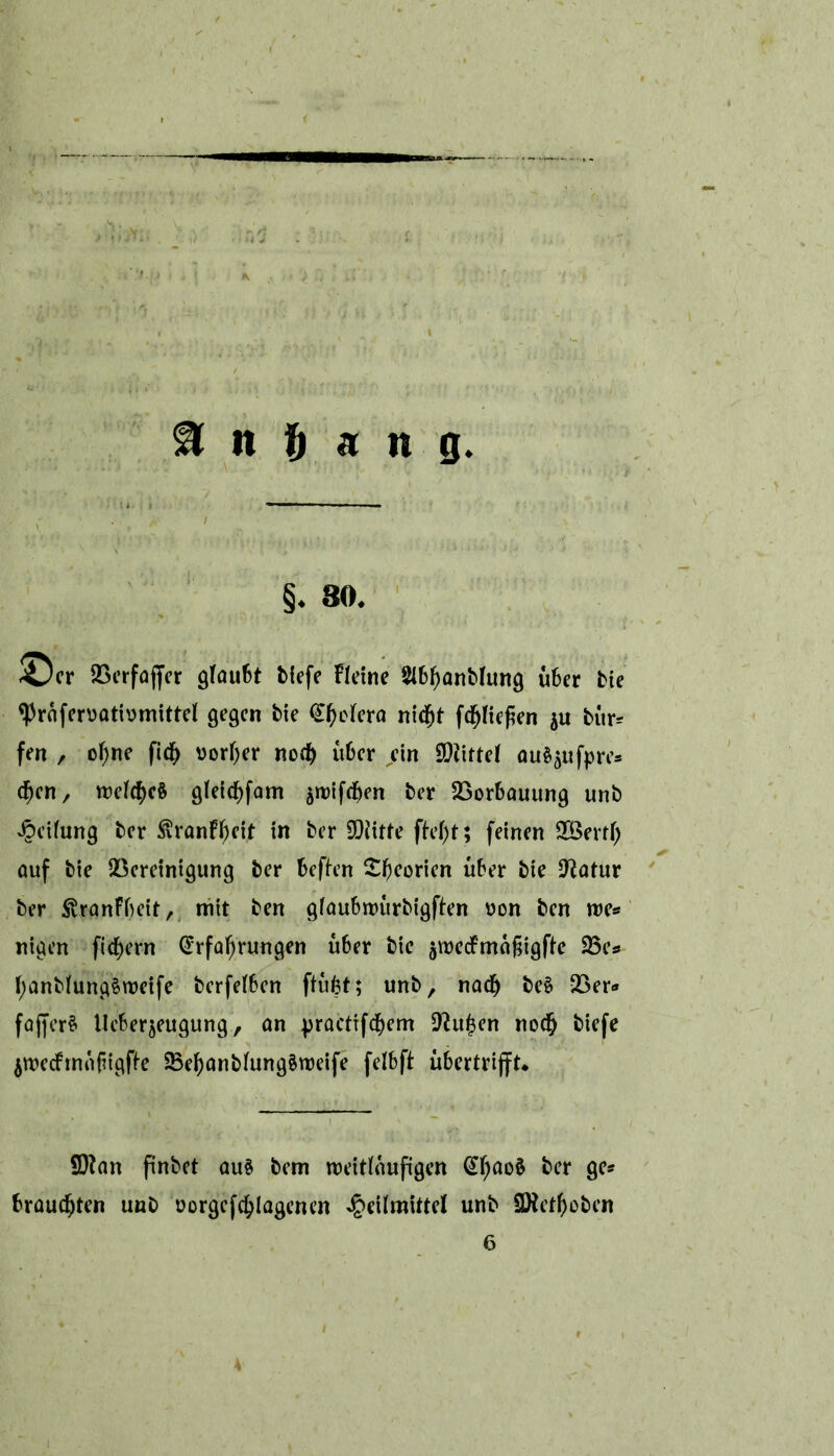 & n ft « it g. §. 80. ©er SGcrfaffer glaufct fclffe Fleine SlBfjanfchmg übet fcic ‘PrafenjatiDmittel gegen bie feiern nicht fd)liefien $u bür* fen , of)ne fid> vorder nod) über ein Mittel au^ufpre* djen, weites gleichfam swifchen ber Borbauung unb Reifung ber $ranff)cit in ber SDiitte ftel)t; feinen SBertl) auf bie Bereinigung ber beften £(Korien über bie üftatur ber Svranfbeir, mit ben glaubwürbigften uon ben me* nigen fid)ern Erfahrungen über bie äwedfmafiigfte 23e# l)anblung$weife berfetben ftüfct; unb, nach be§ Ber* fajferS tleberjeugung, an practifd)em -^uhen noch biefe jwecfrnoftigfte Behanblung§weife felbft Übertritt* 9)?an finbet aus bem weitläufigen EI)ao$ ber gc* brauchten unb oorgefchlagenen Heilmittel unb üHetfjoben 6