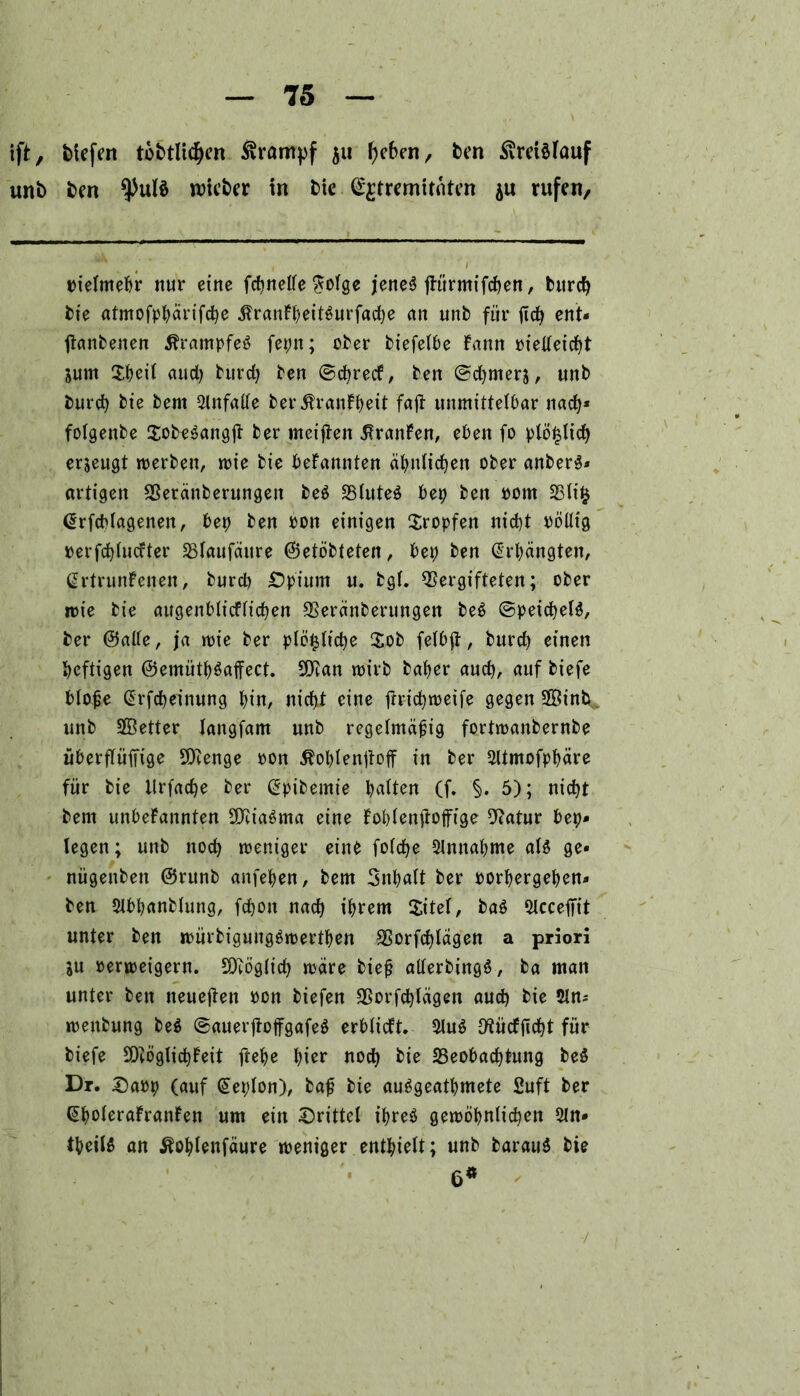 ift, tiefen tofctltcfyen Krampf 511 f)cben, ben Kreislauf unb ben lieber in bie ^tremirnten 511 rufen. oieimebr nur eine fcbnelfe $oige jene^ jtürmifcben, burcb bie atmofpbärifcbe $ranFi)eiBurfad)e an unb für ftcfy ent« jtanbenen ÄrampfeS fepn; ober biefeibe Fann oielieicbt Sum X^eit aud) burcb ben ©djrecf, ben ©cbmers, unb burcb bie bent ainfalle berÄranFbeit faft unmitteibar nach* folgenbe $obe$angjt ber meiften .^ranFen, eben fo plö^lid) erzeugt werben, wie bie beFannten ähnlichen ober anberS* artigen Veränberungeit be$ Vlute$ bet) ben 00m Vlifc ßrfcblagenen, bet) ben oon einigen tropfen nid)t oölltg oerfdjiucfter Vlaufäitre ©etöbteten, bet) ben Erhängten, ßrtrunFenen, burcb £)pium u. bgi. Vergifteten; ober wie bie augenbiicfücben Veränberungen be$ ©peicbeB, ber @aüe, ja wie ber plö^ticbe $ob feibjt, burd) einen heftigen @emütb$affect. SVan wirb baber aud), auf biefe biojje ßrfcbeinung bin, nid)t eine frricfyweife gegen Sßinb. unb SBetter langfam unb regelmäßig fortwanbernbe überfiüifige SVenge oon ßoblenjtoff in ber 3ltmofpbäre für bie llrfacbe ber ^pibemie batten (f. §. 5); nicht bem unbeFannten Sföiaöma eine Foblenftoffige Vatur bet)» legen; unb noch weniger eine foicbe 3lmtabme aB ge« nügenben @runb anfeben, bem Snbatt ber oorbergeben» ben $lbbanbiung, fcbon nach ihrem $itet, ba$ 5iccefit unter ben würbiguugäwertben Vorfdjlägen a priori ju »erweigern. SDcöglid) wäre biejj alierbingö, ba man unter ben neueren »cn biefen Vorfd)lägen aud) bie $ln* wenbung be$ ©auerjtoffgafeö erbücft. 5UB 9tücFjtd)t für biefe SVöglicbFeit ftebe hier noch bie ^Beobachtung be$ Dr. X)a»p (auf Sepion), baß bie au^geatbmete Suft ber GboleraFranFen um ein drittel ibreö gewöhnlichen 5ln« tboiB an Äoblenfäure weniger enthielt; unb barau$ bie 6«