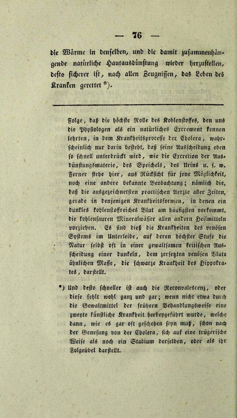 fcte 2Bärme in bcnfclbcn, unb bic bamit jufarmnenf;än* * genbe natürliche J£>autau§bunftung trieber f;er^uftcUenr befto fieserer ift/ nach allen S^ugniffcn r ba§ geben beS SvranFen gerettet *). ftolge, bafj bie t>öct)jle fflolle be3 Äoblenftoffeä, ben un$ bie ‘Pbpjiologen al$ ein natürliches (Hrcrement Fennen lehrten, in bem ÄranFheitSproceffe tec Cholera, wahr* fcheinlich mtr barin begeht, bajj feine 2luSfcheibung eben fo fchnell unterbrüeft wirb, wie bie @xcretion feer 2lu$* bünüungSmaterie, beS (Speichels, beS UrinS u. f. w. ferner jtehe hier, auS IflücFftcht für jene SOWglichFeit, noch eine anbere bekannte Beobachtung; nämlich bie, bafj bie ausgezeichneten practifchen 5lerjte aller feiten, gerabe in benjenigen 5franFheitSformen, in benen ein bunFleS FohlenjloffreicheS Blut am häufigjten oorFommt, bie Fohlenfauren SDtineralwäffer allen antern Heilmitteln porjiehen. @S tfnb feie^ bie ÄranFheiten beS Penöfen ©pftemg im Unterleibe, auf beren höä)jter (Stufe bie 9?atur felbjl oft in einer gewaltfamen Fritifchen 2luS* fcheibung einer bunFeln, bem zerfetzten penöfen Blute ähnlichen Sföaffe, bie fchwarje ^ranFheit beS HippoFra* teS, bar|Mt. *) Unb befto fchneller ift auch bie 9?econealeScenz, ober biefe fehlt wohl ganz unb gar; wenn nicht etwa burch bie ©ewaltmittel ber frühem BehanblungSweife eine Zwepte Fünjtliche ^ranFheit be-rbepgeführt würbe, welche bann, wie eS gar oft gefchehen fepn muf, fchon nach ber ©enefung Pon ber Cholera, fich auf eine trügerifche Seife alö noch ein (Stabium berfelben, ober als ihr Solgeübel barjtellt.