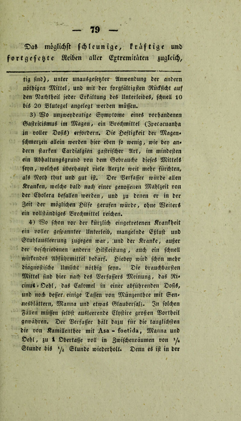 <DoS mogltcfjft f d? I e u n i 9 e, Fvnfttge unb fortgefefcte Dleiben aller (££tremitäten jugleic^. tig jinb), unter unauSgefe^ter- Slnwenbung ber anbern nötigen bittet, unb mit ber forgfältigjten 9^ücfftcf>t auf ben 9?achtheif jcber ßrftiftung beS Unterleibes, fcfynell 10 bis 20 25futegef angefegt werben müffen. 3) 2Bo unawepbeutige ©pmptome eines borhanbenen ©ajtriciSmuS im Stagen, ein ^Brechmittel (Specacuanha in boffer DojiS) erforbern, Die £eftigFeit ber Stagen» fchmerjen allein werben hier eben fo wenig, wie bep an* bern ftarfen (Sarbiafgien gajtrifcher 5lrt, im minbejten ein 2lbhaftungSgrunb bon bem ©ebraucpe biefeS Mittels fepn, wefcbeS überhaupt biete Slerjte weit mehr fürchten, afS 9?otp tbut unb gut ijt. Der 93erfajfer würbe affen Äranfen, welche bafb nach einer genoffenen 5iy?ahfs«it bon ber (Cholera befallen werben, unb ju benen er in ber Seit ber möglichen £iffe gerufen würbe, ohne 9®eiterS ein bolfftänbigeS ^Brechmittel reichen. 4) 25o fchon bor ber fürjfich eingetretenen $ranfheit ein bolfer gefpannter Unterleib, mangefnbe fufl unb ©tupfauSfeerung jugegen war, ;unb ber Äranfe, aufjer ber befchriebenen anbern £iffTeijtung , auch ein fchneU wirfenbeS Sfbfüprmittef hebarf. Riebet; wirb fchon mehr biagnoftifche Ilmficht nöthig fepn. Die brauchbaren SOcittef finb hier nach beS SSerfafferS Meinung, baS Ott« cinu«*Dehf, baS @afomef in einer abfübrenbcn DofiS, unb noch beffer einige Waffen boit 9Mnsenthee mit ©en* ueSbfättern, 9ftanna unb etwas ©fauberfafs. Sn fofchen Ralfen müffen fefbft auSfeerenbe (üffpjtire großen SSortheil gewähren. Der SSerfafTer häft baju für bie taitgfid>flert bie bon ^amiffeitthee mit Asa-foetida, SDRanna unb Depf, ?u 1 Dbertaffe bolf in .ßroifchenräumen bon y4 ©tunbe bis y2 ©tunbe wieberpolt. Denn es ijt in ber