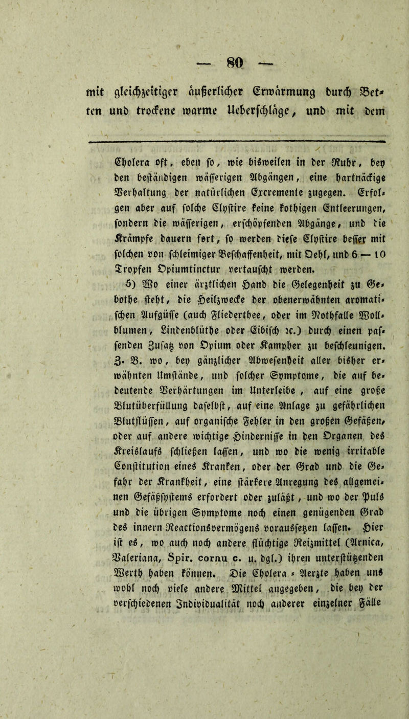 mit glctd^etttgcr nufjerlicfjer ^rnmrmung burcfj 83et* tcn unb trotfene roarme Ucfcerfcfjlnge, unb mit bcm (Sbolera oft* ebeit fo, wie bisweilen in ber Jflubr, bep ben bejtänbigcn rnäfferigen Abgängen, eine bartnacfige 93erbaltung ber natürlichen £jrcremente zugegen. @rfoI* gen aber auf folcbe @lpjtire Feine Fotbigen (Entleerungen, fonbern bie wäjferigen, erfcböpfenben Abgänge# unb bie Ärämpfe bauern fert, fo werben btefe (Elpftire befter mit folgen ron fcbleimiger 25efcbaffenbeit, mit Oebl, unb 6 — tO tropfen Opiumtinctur »ettaufest werben. ö) einer äigtricfjen &anb bie (Gelegenheit ju @e* botbe jtebt, bie £eUsmecfe ber obenerwähnten aromati* feben 2lufgüife (auch gliebertbee, ober im 9?otbfalle 5®oll* blumen, Sinbenblütbe ober (Eibifcb ic.) bureb einen paf« fenben »on Opium ober ^arnpber ju befcbleunigen. 3« 25. wo, bep gänjlicbcr 2tbr»efen^eit aller bisher er* wäbnten ttmjtanbe, unb folcber ©pmptome, bie auf be- beutenbe Verhärtungen im Unterleibe , auf eine große Blutüberfüllung bafelbjt, auf eine Anlage jtt gefäbrltcben Blutflüjfen, auf organifebe gebier in ben großen (Gefäßen* ober auf anbere wichtige &inbernijfe in ben Organen be$ Kreislaufs fcbließen laffen, unb wo bie wenig irritable €on(titution etneö KranFeit, ober ber (Grab unb bie @e» fahr ber KranFbeit, eine jtärFere Anregung beS allgemein neu (GefäßfpjtemS erforbert ober juläßt, unb wo ber *pulS unb bie übrigen ©pmptome noch einen genügenben (Grab beS innern IKeactionSpermögenS PorauSfefcen laffen. &ier tjt eS, wo auch noch anbere flüchtige Ifteismittef (Olrnica, Valeriana, Spir. cornu c. u. bgl.) ihren unterftüfcenben SBertb buben Fönnen. Oie ^belera * Slerste buben und wohl noch Piele anbere SOlittel angegeben, bie bep ber perfcfjiebenen Snbioibualität noch anberer einzelner Satte