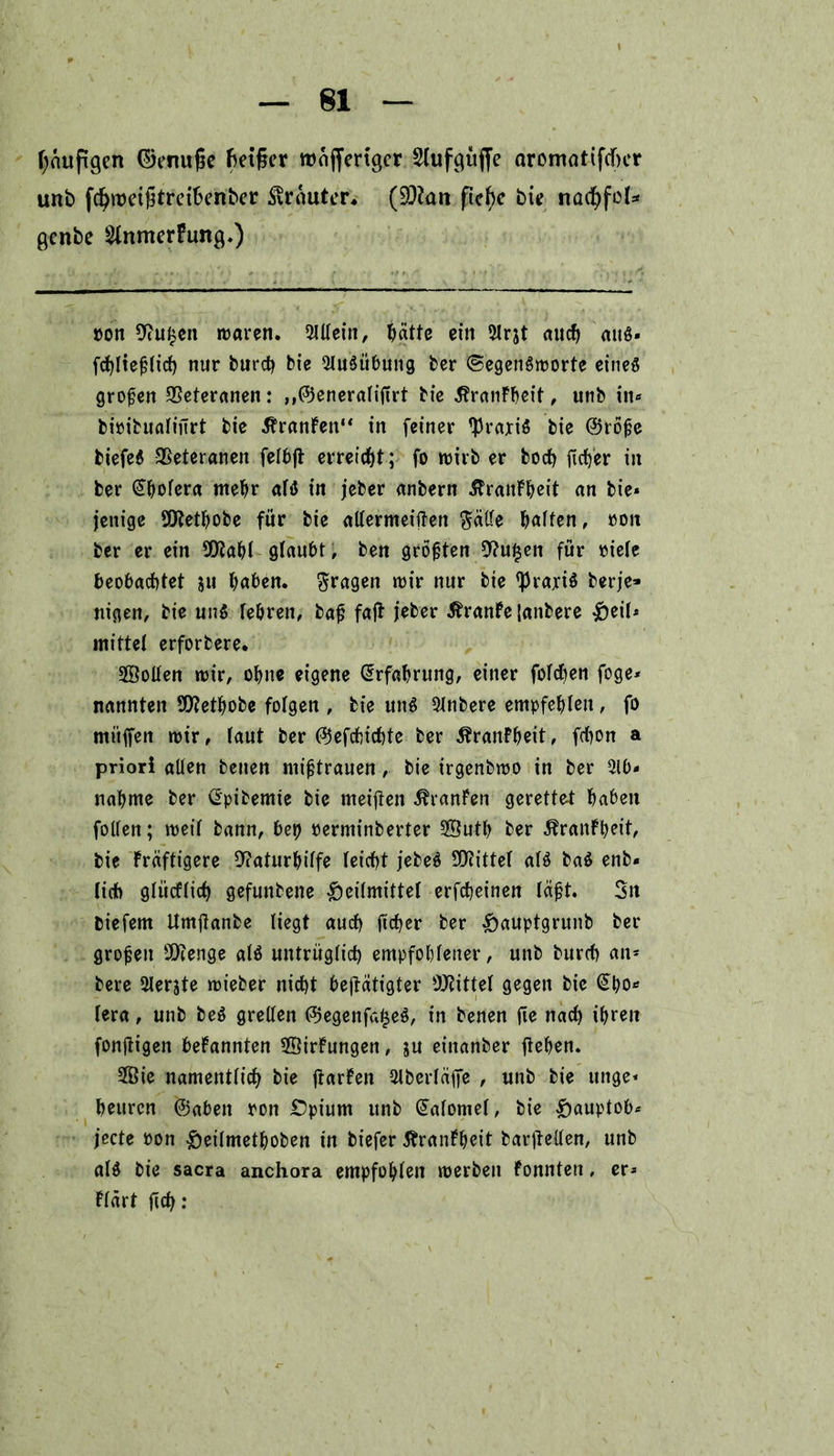 läufigen ©ertufie f>eiger roajfertget Slufgüffe aromattfdkr unb fcfyroetfitreibenber trauter* (üÖkn ficfye bie nadhfd* gcnbe 2lnmerFung>) ron 9?u£en waren. Mein, hätte ein 5lrjt auch atB« fdjliejjlictj nur burch bie 9Iu$übung feer ©egenSroorte eines großen Veteranen: „©eneralifirt bie $ranFbeit, unb in« bioibualiurt bie 5?ranFen“ in feiner Praxis bie ®rbfje biefeS Veteranen fetbjt erreicht; fo wirb er boch ficfjer in ber Cholera mehr aB in jeber anbern JlranFheit an bie« jenige SERethobe für bie allermeiften $ätle Raffen, »on ber er ein 9Eflahl glaubt, ben größten 9?u$en für riete beobachtet ju haben, fragen wir nur bie ^raxiö berje» nigen, bie uiB tebren, baf faß jeber ÄranFe Janbere ^beit« mittet erforbere. Sollen wir, ohne eigene Erfahrung, einer fotcben foge* nannten 9Eftethobe fotgen , bie uiB 9tnbere empfehlen, fo mitffen wir, taut ber (^efchichte ber ÄranFheit, fchon a priori alten benen mißtrauen, bie irgenbwo in ber 5lb* nähme ber (Epibemte bie meinen Uranien gerettet haben fotten; weit bann, bep rerminberter SButh ber ÄranFpeit, bie Fräftigere 9?aturhilfe teicht jebe$ SOcittet aB ba$ enb« lieb gtücftich gefunbene Gleitmittel erfebeinen läft. 3n biefem Umflanbe liegt auch fteper ber GaupBrunb grojjeu Stenge aB untrüglich empfohlener, unb burch an* bere Slerjte wieber nicht betätigter bittet gegen bie (Spo* lera, unb be$ grellen <$egenfa£e$, in benen fie nach ihren fonjtigen beFannten 5©irFungen, ju einanber flehen. 2Öie namentlich bie flarFen 5tberläfje , unb bie unge« heuren ©aben ron £)pium unb (üalomel, bie ^>auptob^ jede ron Geilmetpoben in biefer ÄranFpeit barflellen, unb aB bie sacra anchora empfohlen werben konnten, er* Ftärt fiep: