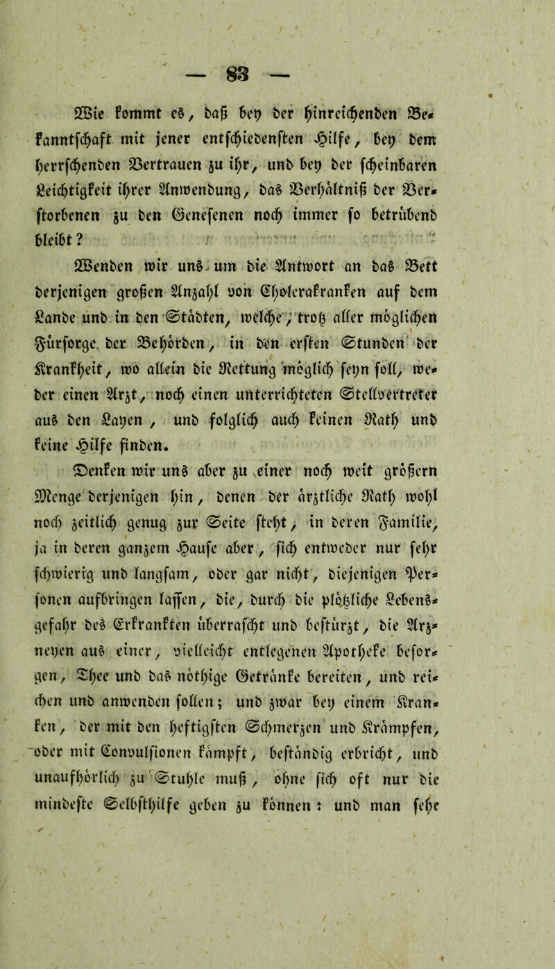 2Bie Fommt e§, baß bep ber hinreichenben 23e* Fanntfdjaft mit jener entfcßiebenften Jg>tlfe, bep bem fyerrfcfyenben Vertrauen $u ihr, unb bep ber fdfjeinbaren LeicßtigFeit ihrer 2(nmenbung, baS 23er^o(tntß ber Ver- dorbenen gu ben ©enefenen noch immer fo betrubenb bleibt ? Söenben mir un§. um bte Antwort on baS 25ett berjenigen großen 2(njaf;i oon (EhokraFranFen auf bem Lanbe unb in ben Stabten, melche; trop after möglichen gürforge ber Vehbrben, in ben erften 0tunben ber ^ranFheit, mo allein bte Ototung möglich fepn fett, me- ber einen ^t, nodfj einen unterrichteten ©telloertreter auä ben Lapen , unb folglich auch Feinen Otatß unb Feine Jpilfe finben* £)enFen mir uns aber ju einer noch mit großem Sftenge berjenigen T;in, benen ber ärztliche 9?ath mof)l noch jettlich genug $ur @eite ftc^t > in beren ^amitie, ja in beren ganzem Jpaufe aber, ftch entmcber nur fe^r fcßmierig unb langfam, ober gar nicht , biejenigen *))er- fönen aufbringen taflfen, bie, burcfj bie plöbüche Lebens- gefahr beS <£rFranFten uberrafdjt unb beftür^t, bie 2lr§- neuen aus einer, vielleicht entlegenen 2lpotheFe befor- gen, £f)ee un^ baS nötige ©etronFe bereiten, unb rei- chen unb anmenben follen; unb jmar bep einem $ran* Fen, ber mit ben heftigften ©chmer^en unb Krämpfen, ober mit Gonoulftonen Fampft, beftanbig erbricht, unb unaufhörlich 3U Stupfe muß, opne ficß oft nur bie minbefte 0elbftf;Üfe geben gu Fönnen : unb man fef;e