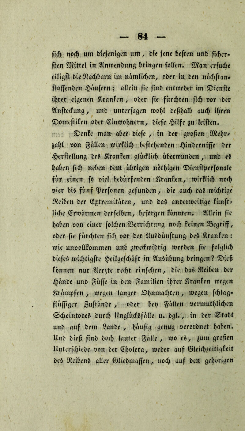 fiel) nod^ um bicjenigen um, bie jene beften unfc ficber* ften Mittel in Slnwenbung bringen foften. SDion erfuche eiligft bie Nachbarn im nämlichen, ober in ben nächftan* ftoffenben Raufern; oftein fie ftnb entweber im ©ienfte ihrer eigenen &ranFen, ober fie furzten fieß oor ber 2lnftecFung, unb unterfagen wol)l be^balb auch iljren ©omeftiFen ober Einwohnern, biefe £ilfe ju leiften* £)enFe man- ober biefe , in ber großen 9M;r* jofyl oon Säften roirfHtf) befteßenben 4?inbernifie ber Jperfieftung be$ ^ronfen glucFüd) uberwunben, unb eb haben ftef) neben bem übrigen nötigen ©ienftperfonalc für einen fp oiel bebürfenben SÜranFen, wirFlicfj nod) oier bi£ fünf ^erfonen gefunben, bie oucß bo§ mistige Reiben ber Extremitäten, unb ba§ anberweitige Fünft* liebe Erwärmen berfelben, beforgen Fbnnten. $lftein fie hoben oon einer folcben Verrichtung noch Feinen Vegriff, ober fie furchten ficb oor ber 2lu&bunftung beb $ranFen: roie unooftFommen unb ^wecFwibrig werben fie folglich biefe£ wicfjtigfte fteilgefcbäft in 2lu£ubung bringen? £>ieß Fonnen nur Slerjte recht einfehen, bie boe Reiben ber £änbe unb Suffe in ben Suwilien ihrer $ronFen wegen krumpfen , wegen longer £>hnmaf^cn / tt,e9cn ffhtoft* fluffiger Snftonbe , ober bet) Säften oermuthlichen ©cßeintobeS bureb Unglucfpfäfte u* bgl., in ber @tabt unb ouf bem Sonbe , ^auftg genug oerorbnet ha^en* Unb büß finb hoch lauter Säfte , wo eb, aum großen Unterfcßiebe oon ber ^holera, weber ouf ©leicßseitigFeit beb Reiben6 öfter Eftiebmaffen, noch auf ben gehörigen