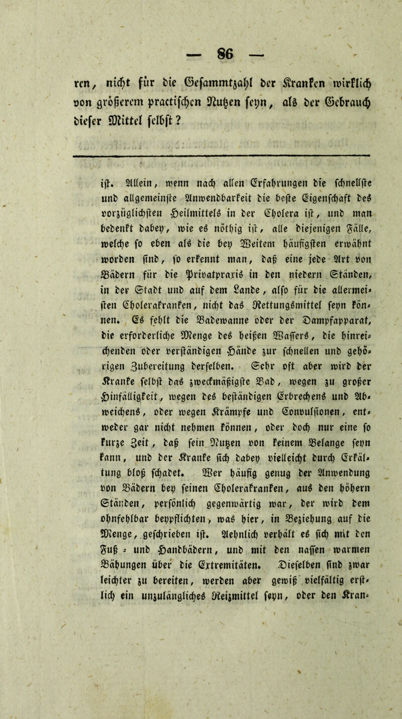 ren, ntd?t für bie 0efammt$al>l ber SvranFcn tDtrflid; oon größerem practtfd;cn 9^u§en fepn, als ber ©ebrau$ tiefer £0littel felbft ? ijt. 2Mein, wenn nach allen Erfahrungen fcfe fcpnellftc unb allgemein^ 2lnwenbbarFeit bie bcfle Eigenfcpaft beS oorsiiglicbjten Heilmittels in ber Epolera ift, unb man bebenFt habet), wie eS nötpig ifr, alle biejenigen $älle, welche fo eben als bie bep Weitem häuftgften erwähnt worben ftnb, fo ernennt man, baf? eine jebe 2lrt pou SSäbern für bie ipriPatprajciS in ben niebern ©tänben, in ber (Stabt unb auf bem Sanbe, alfo für bie aüermei* flen EpoleraFranFen, nicht baS Fettungsmittel fepn Fön* nen. ES fehlt bie 23abewanne ober ber Sampfapparat, bie erforberliche SFenge beS heilen SÖafferS, bie pinrei* chenben ober Perjtänbigen Hänbe sur fchnellen unb geho* eigen Bnhereitung berfelben. ©ehr oft aber wirb ber 5FranFe felbjt baS awecfmäjjigjte 33ab, wegen ju großer HinfäiligFeit, wegen beS bejtänbigen Erbrechens unb 21 b* weichenS, ober wegen Krämpfe unb EonPuljTonen, ent* weber gar nicht nehmen Fönnett, ober hoch nur eine fo Furje , baß fein 2<u§en Pon Feinem Gelange fepn Famt, unb ber ÄraitFe fleh babep vielleicht burch ErFäl* tung bloß fepabet. 2öer häufig genug ber 2lnwenbung pon 23äbern ber; feinen EholeraFranFen, auS ben hohem ©tänben, perfönlich gegenwärtig war, ber wirb bem ohnfehlbar beppflicpten, waS hier, in SSejiepung auf bie SFenge, gefeprieben ijt. Sehnlich Perhält eS fiep mit ben $uß * unb Hanbbäbern, unb mit ben najfen warmen Bähungen über bie Extremitäten. Siefelben ftnb jwar leichter ju bereiten, werben aber gewiß Ptelfältig erft* lieh ein unzulängliches Feismittel fepn, ober ben ßran*