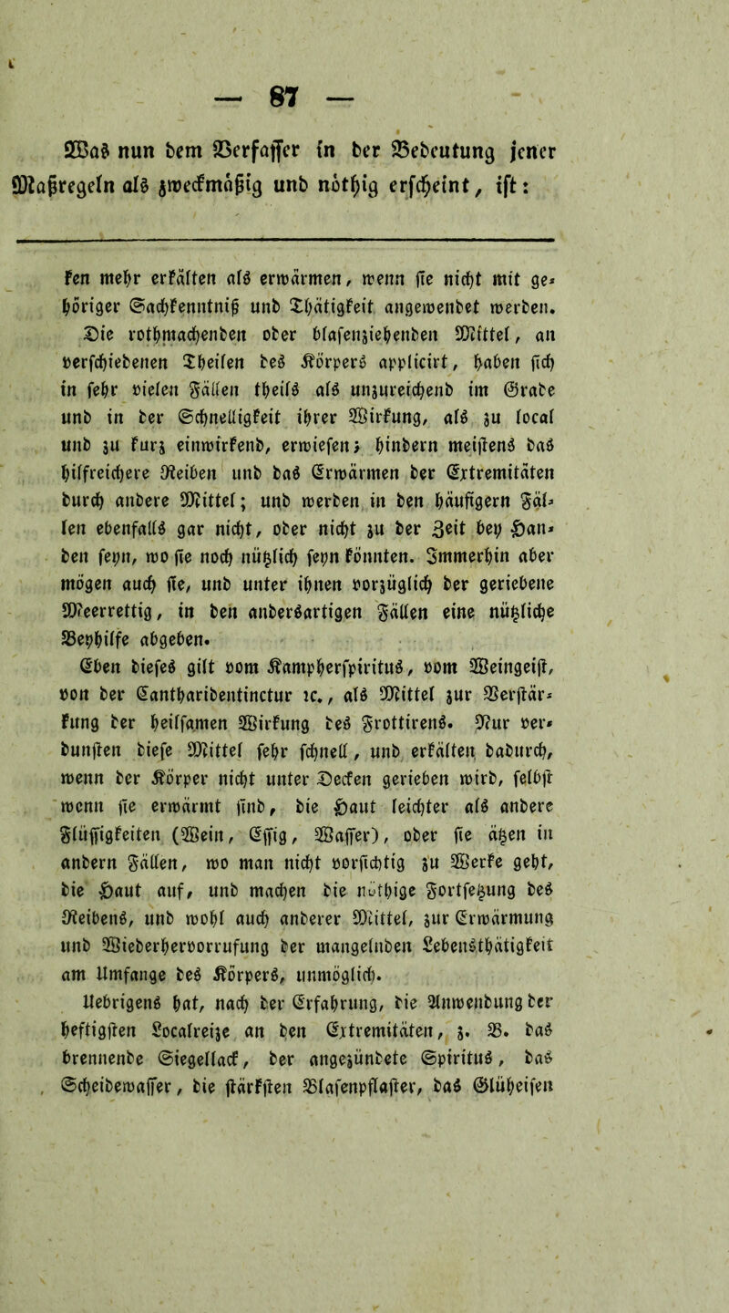 2Ba$ nun bem 23erfaffcr tn ber 23ebeutung jener SDtafjregeFn olä $roe<fmäfjtg unb notf)ig erfd^eint, tft: Fen mehr erFälten alö erwärmen/ wenn fie nicht mit ge* poriger ©achFenntnifj unb XöätigFeit angewenbet werben. Sie rotbmachenfeen ober blafensiebenbeit bittet, an »erfchiebenen Sbeilen beö Äörperö appltcirt, haben firf> in febr »ielen gälten tbeilö al$ unsureichenb im ©rabe unb in ber ©djneüigFeit ihrer 28irFung, al$ 3u FocaT unb 3U Fürs einwtrFenb, erwiefenx binbern meijtenä baö hilfreichere Reiben unb baö (Erwärmen ber (Extremitäten burch anbere bittet; unb werben in ben häufigem gäl* Fen ebenfalls gar nicht, ober nicht su feer 3*it bet; £)an» ben fepn, wo jie noch mißlich fepn Fönnten. Smmerljin aber mögen auch ffe, unb unter ihnen »orjüglich ber geriebene 9D?eerrettig, in ben anfeerSartigen hätten eine mißliche 33ephilfe abgeben. (Eben feiefeS gilt »om ÄampherfpirituS, »om SSetngetjt, ooit ber (Eantharibentinctur ic., als Mittel sur SSerjtär* Fung ber heilfa.men SBirFung beS grottirenS. 9?ur »er* bunjten biefe Mittel fehr feinet!, unb erFälten. bafeitrch, wenn ber Körper nid^t unter Secfen gerieben wirb, felbft wenn fie erwärmt ftnb, bie £>aut leichter als anbere gliifrigFeiten (5Öein, (Ejfig, 28apr), ober fie äfjen in anbern gälten, wo man nicht »orftebtig su 3BerFe gebt, bie £)aut auf, unb machen bie nötige gortfe£ung beS Reibens, unb wobl auch anberer SOiittel, sur (Erwärmung unb 28ieberber»orrufung ber mangeluben SebenSthätigFeit am Umfange feeS Körpers, unmöglich. UebrigenS hat, nach feer (Erfahrung, bie Slnwenbung ber heftigpn Socalreije an ben (Extremitäten, 3. 23* fea$ brennenbe ©iegellacf, ber angejünbete ©pirituS, feaS ©cheibewapr, bie jtärFjten SSlafenpflajter, feaS ©liiheifen