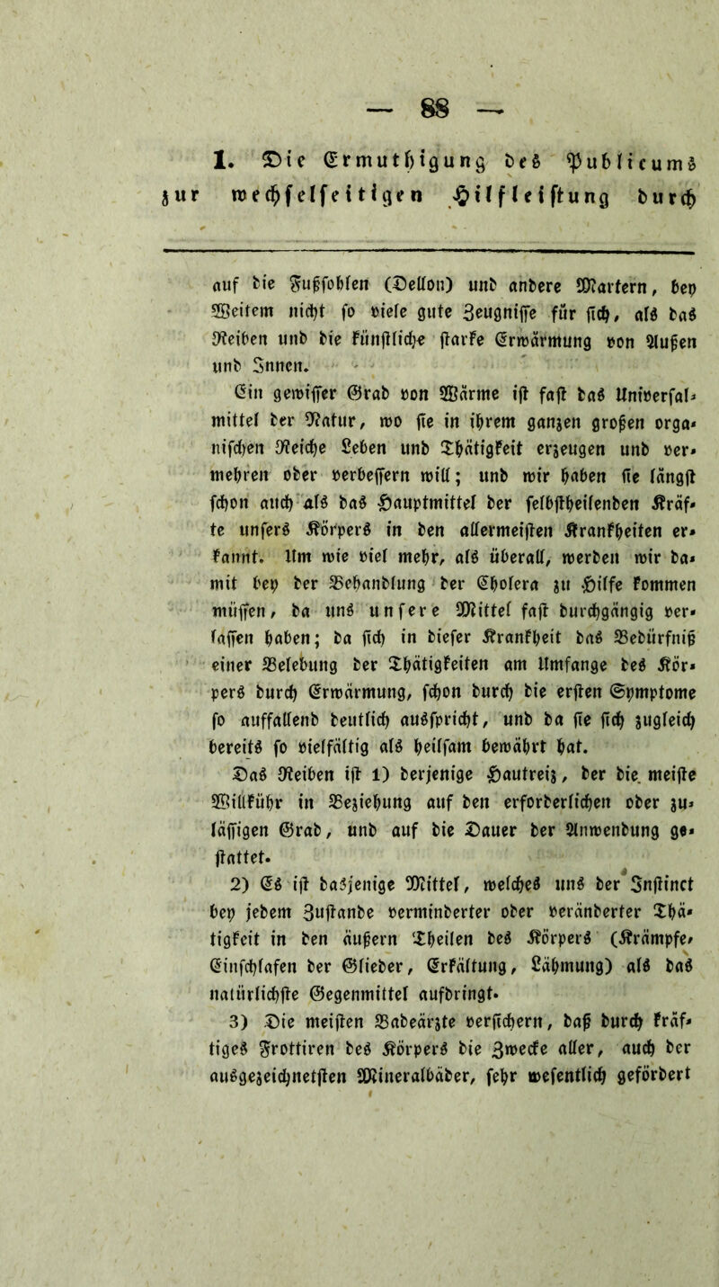 1. £>te ^rmutMgung ^ublicumS jur roed&felfeiHgen £Uflciftung bur# Auf bie $u£fobten (©etlou) unb anbere Startern, bep Weitem ni#t fo »iete gute 3eugniffe für fl#, «1$ ba$ Reiben unb bie FüitfHi#« ftarFe @rmärmung pon Stufen unb Snncn. üin gemiffer ©rab pon SSärme ifi fafl baö Unioerfal* mittet ber 9?atur, mo fie in ihrem ganzen großen orga* nif#en Öftere Seben unb ShätigFeit erzeugen unb »er* mehren ober perbeffern milt; unb mir haben fie tängft f#on an# aB ba$ £>auptmittet ber fetbftheitenben Kräf- te unfer$ ÄorperS in ben altermeiften ^ranFheiten er* Fannt. Itm mie Piet mehr, aB überalt, merbeit mir ba* mit bep ber SBcbanbtung ber @hotera ?u .fcitfe Fommen muffen, ba un$ unfere SQJittet faft bur#gäugig per- taffen haben; ba ft# in biefer ÄranFheit ba$ 33ebürfnif einer ^Belebung ber ShätigFeiten am Umfange be$ 5tör* perö bur# @rmärmung, f#on bur# bie erften ©pmptome fo auffaltenb beutti# au$fpri#t, unb ba fie ft# sugtei# bereiB fo pietfättig aB heitfam bemährt hat. £)a$ Reiben ift 1) berjenige ^>autreij, ber bie rneifte SßiltFühr in 35ejiehung auf ben erforberti#en ober &u* läffigen ©rab, unb auf bie £5auer ber Slnmenbung ge* jlattet. 2) dt ifl baSjenige bittet, mel#e$ uiB ber Snftinct bep jebern 3uftanbe oerminberter ober Peränberter £b«* tigFeit in ben äußern Sheilen be$ ÄörperS (Ärämpfe* @inf#fafen ber ©lieber, (SrFättung, Cähmung) aB ba$ nattirli#fte ©egenmittet aufbringt* 3) £)ie metften SSabeärjte Perfi#ern, bafj bur# Fraf* tige§ $rottiren be$ Körpers bie 3wecfe alter, au# ber aiBgeaei#netften SKiueralbäber, fehr mefentti# geförbert