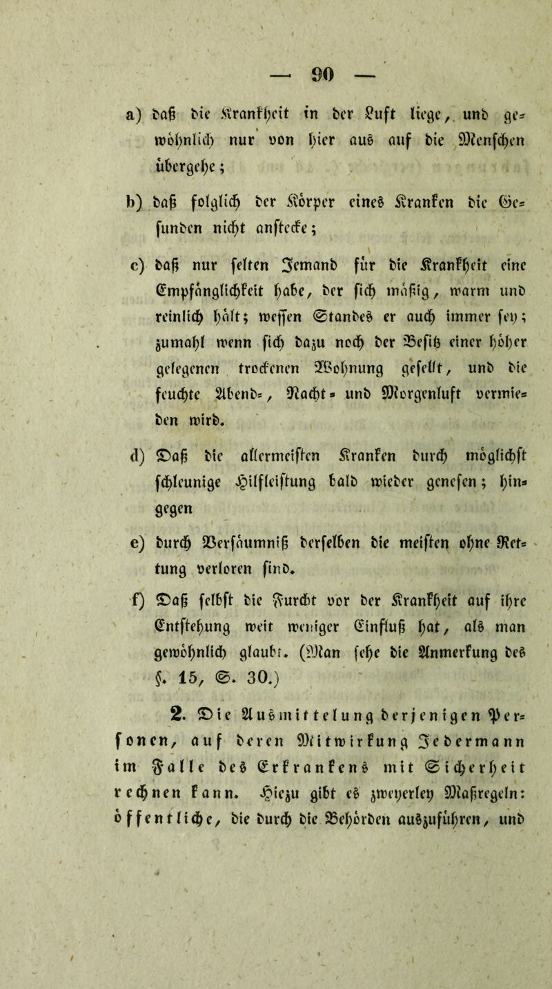 a) tag bic ftranFgett in ter £uft liege, unt ge* wbgnlicg nur von gier aus auf bie Menfegen übergebe; b) tag folglich tcr Körper eines SvranFen tie öe* funten niegt anftccFe; c) tag nur feiten Semant für tie .ßranFgeit eine (£mpfanglicgFcit gäbe, ter fteg magig, warnt unt reinlich galt; wegen <0tanteS er aueg immer fei;; $umagl wenn fieg taju noch ter 33efig einer gbger gelegenen trocFenen 2£ognung gefeilt, unt tie feuchte 2lbent*, O^acgt» unt Morgenluft vermies ten wirt. ei) £)ag tie allermeifFen £ranFen bureg mbglicgft fcgleunige Jpilfleiftung halt wicter genefen; gin* gegen e) tureg QSerfaumnig terfelben tie meifien ogne JKet* tung verloren finD. f) £>ag felbft tie fturebt vor ter SiranFgeit auf igre @ntftegung weit weniger Hinflug gat, als man gewognlicg glaubt. (Man fege tie StnmerFung beS $. 15, ©. 30.) 2. £> i e 21 u S m i 11 e l u n g terjenigen e r* foncti, auf teren MitwirFung 3etermann im § alle t e S (£rFranfenS mit 0 i cg erg eit reegnen Fann. Jpie^u gibt eS ^weperleg Maßregeln: 6 ffentndgc, tie tureg tie 25egorten ouSjufugren, unt