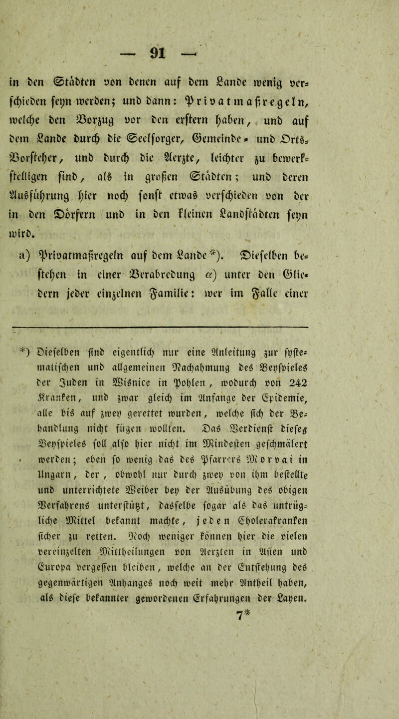 in fcm ©tobten von benen ouf bern £anbe wenig ver* fcßieben fet;n werben; unbbann: privat maßregeln, welcße ben Jöor^ug vor ben erftern fyaben, unb auf bern Sanbe burd) bte ©eelforger, ©emeinbe* unb «Orts* Sßorfteßer, unb burcf) bie 5lerjte, leichter $u bewerfe ftelligen finb, als in großen ©täbten; unb beren EluSfußrung ßier nod) fenft etwas verfd)ieben von ber in ben (Dörfern unb in ben f(einen Sanbftabren fepn wirb* a) ^rivatmaßregeln auf bem £anbe *). (Diefelben be« fteßen in einer 23erabrebung a) unter ben ©lie* bern jeber einzelnen Familie: wer im galle einer *) Diefelben finb eigentlich nur eine Einleitung sur f^fte- matifchen unb allgemeinen Nachahmung beS VepfpieleS ber 3uben in SSiSnice in fohlen , woburdb von 242 Oranten, unb zwar gleich im Einfange ber Epibemie, alle bis auf swep gerettet mürben, welche fich ber ESe^ hanblung nicht fügen wollten. DaS Verbienfr biefeg VepfpieleS foll alfo hier nicht im NÜnbeßen gefchmälert - werben; eben fo wenig baS beS <pfarrerS Ntorvai in Ungarn, ber , obwohl nur burch swep von ihm befrellte unb unterrichtete üffieiber bep ber EluSübung beS obigen Verfahrens unterßütst, baSfelbe fogar als baS untrüg- liche Nüttel betannt machte, j e b e n @holerafranfen ftcher ju retten. Noch weniger tonnen hier bie vielen vereinzelten NÜttheitungen von Eiersten in Elften unb Europa vergehen bleiben, welche an ber Entßepung beS gegenwärtigen ElnpangeS noch weit mehr Elntheil habe«, als biefe bekannter geworbenen Erfahrungen ber £apen. 7*