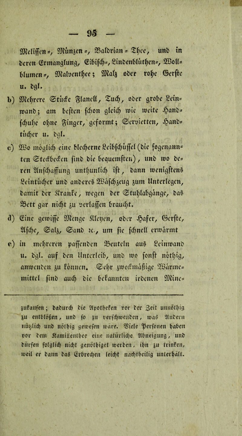 SReltffen*, SDtunsen*, 25albrian * 2fjee, unb in bcrcn Ermanglung, Eibifd^, Sinbenblutljen*, 2£oll* blumen*, SDtaloentfjee; SQials ober rofje ©erfte u. bgl. b) SDtefyrere ®tüdPc ftlanell, Sucfj, ober grobe £etn* wanb; am beften fdbon glcid) wie weite .§anb* fd)ul;e oljne Singer, geformt; ©ermetten, ^anb* tudfjer u. bgl. c) 2Öo möglich eine blecfjerne £eibfdjuffel (bie fogenann- ten 0te<f6ecfen ftnb bie bequemften), unb wo be= ren 2lnfcl)ajfung untf)unlidj ift, bann wenigftenS Seintuc^er unb anbereS SBafd^jeug ^um Unterlegen, bamit ber Svranfe, wegen ber ©tutylabgange, ba£ 33ett gar nicht $u serlajfen brauest. d) Eine gewijfe SOfcnge fiepen, ober Jpafer, ©erfte, Slfcfye, ©als, ©anb jcv um fie fcbnell erwärmt e) in mehreren paffenben ^Beuteln au§ £einwanb u. bgl. auf ben Unterleib, unb wo fonft nbttyig, anwenben $u fonnen. ©ef>r swecfrnafnge 3fSarme= mittel ftnb auch bie bekannten irbenen SDZine* Sufaitfen; baburch bie 9lpotbeFen ror ber 3eit unnötig ju entblößen, unb fo ju rerfchtrenben, wa3 Sintern nulltet) unb net big getreten wäre. 33iele ^erfonett haben ror bem £amitlenthee eine natürliche Abneigung, unb bitrfen folglich nicht genöthiget trerbett, ihn 51t trinlen, weil er bann baä Erbrechen leicht nachteilig unterhalt.