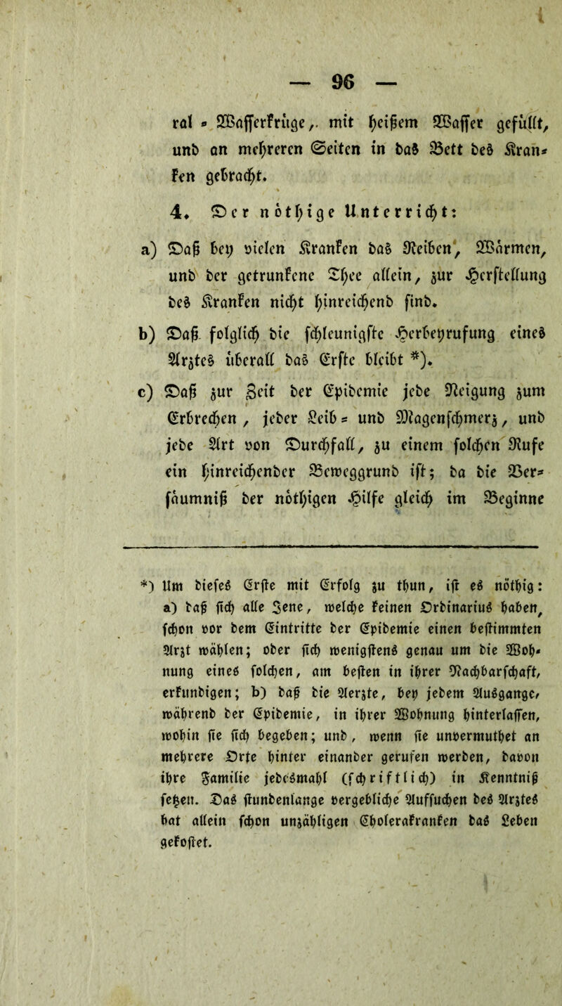 ral *» SBafferFritge,. mit ^ctßem 5Baffer gefüllt, unb an mehreren ©eiten in ba$ Söett beä $ran* Fen getraut. 4» ©er notfyige Unterricht: a) ©aß bet; sielen Uranien ba§ Reiben, 2£armen, unb ber getrunkene £l)ce otfein, sur «§crftellung beä £ranFen nicht F>tnretchcnb fink b) ©aß. folglich bie fchlcunigfte vfterbeprufung eineä 2lrgte§ überall ba§ @rftc bleibt *)♦ c) ©aß $ur geit ber <£pibemie jebe Neigung jurn Erbrechen , jeber £eib * unb ÜÖtagen ferner $, unb jebe 2lrt son ©urchfall, $u einem folchen $ufe ein h*nre*$cnkr Skroeggrunb ift; ba bie 23er* faumniß ber notigen Jpilfe gleich im beginne *) Um biefeS @rße mit Erfolg ju thun, ift e$ nöthig: a) baß ßch alle 3ene, welche Feinen £)rbinariu$ haben, fct>on »or bem Eintritte ber @pibemie einen beßimmten 9lrjt mahlen; ober ßch wenigßenS genau um bie 2Öoh* itung eines folchen, am beßen in ihrer 9?achbarfchaft, erhtnbigen; b) baß bie Siebte, betj jebem 2lu$gange, wäbrenb ber (Spibemie, in ihrer SBohnung binterlaßen, wohin ße ßch begeben; unb, wenn ße unoermuthet an mehrere £5rte hinter einanber gerufen werben, baoon ihre Familie jebcSma&l (fchriftlich) in tfenntniß fe£eu. £a$ ßunbenlange vergebliche Sluffuchen be$ 2lrjte$ bat allein fcf>on unzähligen (SholeraFranFen ba$ Sehen geFoßet.